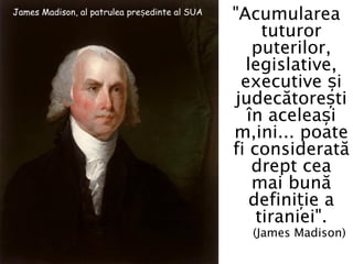 James Madison, al patrulea președinte al SUA
                                               "Acumularea
                                                    tuturor
                                                  puterilor,
                                                 legislative,
                                                executive și
                                               judecătorești
                                                 în aceleași
                                               mâini... poate
                                               fi considerată
                                                  drept cea
                                                  mai bună
                                                  definiție a
                                                   tiraniei".
                                                 (James Madison)
 