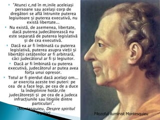     "Atunci când în mâinile aceleiași
         persoane sau același corp de
     dregători se află întrunite puterea
    legiuitoare și puterea executivă, nu
                există libertate...
  Nu există, de asemenea, libertate,
      dacă puterea judecătorească nu
    este separată de puterea legislativă
              și de cea executivă.
   Dacă ea ar fi îmbinată cu puterea
     legislativă, puterea asupra vieții și
   libertății cetățenilor ar fi arbitrară,
      căci judecătorul ar fi și legiuitor.
     Dacă ar fi îmbinată cu puterea
   executivă, judecătorul ar putea avea
              forța unui opresor.
 Totul ar fi pierdut dacă același om...
       ar exercita aceste trei puteri: pe
   cea de a face legi, pe cea de a duce
            la îndeplinire hotărârile
    judecătorești și pe cea de a judeca
        infracțiunile sau litigiile dintre
                  particulari".
          (Montesquieu, Despre spiritul
                     legilor)                Filozoful iluminist Montesquieu
 