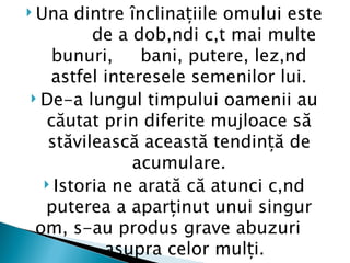  Una  dintre înclinațiile omului este
         de a dobândi cât mai multe
   bunuri,      bani, putere, lezând
   astfel interesele semenilor lui.
 De-a lungul timpului oamenii au
  căutat prin diferite mujloace să
   stăvilească această tendință de
              acumulare.
   Istoria ne arată că atunci când
  puterea a aparținut unui singur
 om, s-au produs grave abuzuri
           asupra celor mulți.
 