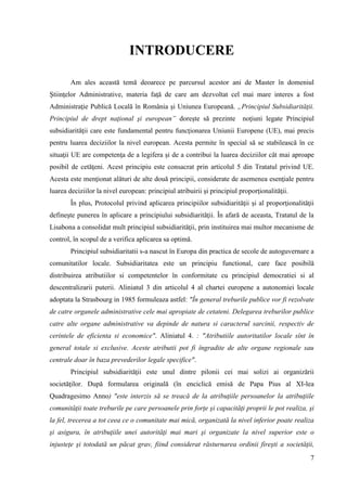 7
INTRODUCERE
Am ales această temă deoarece pe parcursul acestor ani de Master în domeniul
Ştiinţelor Administrative, materia faţă de care am dezvoltat cel mai mare interes a fost
Administraţie Publică Locală în România şi Uniunea Europeană. „Principiul Subsidiarităţii.
Principiul de drept naţional şi european” doreşte să prezinte noţiuni legate Principiul
subsidiarităţii care este fundamental pentru funcţionarea Uniunii Europene (UE), mai precis
pentru luarea deciziilor la nivel european. Acesta permite în special să se stabilească în ce
situaţii UE are competenţa de a legifera şi de a contribui la luarea deciziilor cât mai aproape
posibil de cetăţeni. Acest principiu este consacrat prin articolul 5 din Tratatul privind UE.
Acesta este menţionat alături de alte două principii, considerate de asemenea esenţiale pentru
luarea deciziilor la nivel european: principiul atribuirii şi principiul proporţionalităţii.
În plus, Protocolul privind aplicarea principiilor subsidiarităţii şi al proporţionalităţii
defineşte punerea în aplicare a principiului subsidiarităţii. În afară de aceasta, Tratatul de la
Lisabona a consolidat mult principiul subsidiarităţii, prin instituirea mai multor mecanisme de
control, în scopul de a verifica aplicarea sa optimă.
Principiul subsidiaritatii s-a nascut în Europa din practica de secole de autoguvernare a
comunitatilor locale. Subsidiaritatea este un principiu functional, care face posibilă
distribuirea atributiilor si competentelor în conformitate cu principiul democratiei si al
descentralizarii puterii. Aliniatul 3 din articolul 4 al chartei europene a autonomiei locale
adoptata la Strasbourg in 1985 formuleaza astfel: "În general treburile publice vor fi rezolvate
de catre organele administrative cele mai apropiate de cetateni. Delegarea treburilor publice
catre alte organe administrative va depinde de natura si caracterul sarcinii, respectiv de
cerintele de eficienta si economice". Aliniatul 4. : "Atributiile autoritatilor locale sînt în
general totale si exclusive. Aceste atributii pot fi îngradite de alte organe regionale sau
centrale doar în baza prevederilor legale specifice".
Principiul subsidiarităţii este unul dintre pilonii cei mai solizi ai organizării
societăţilor. După formularea originală (în enciclică emisă de Papa Pius al XI-lea
Quadragesimo Anno) "este interzis să se treacă de la atribuţiile persoanelor la atribuţiile
comunităţii toate treburile pe care persoanele prin forţe şi capacităţi proprii le pot realiza, şi
la fel, trecerea a tot ceea ce o comunitate mai mică, organizată la nivel inferior poate realiza
şi asigura, în atribuţiile unei autorităţi mai mari şi organizate la nivel superior este o
injusteţe şi totodată un păcat grav, fiind considerat răsturnarea ordinii fireşti a societăţii,
 