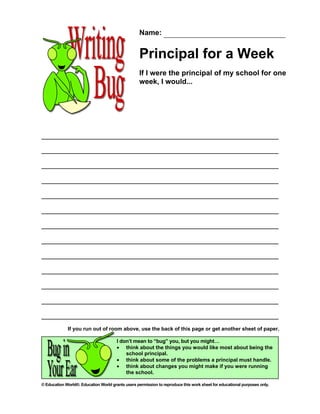 Name:


                                                   Principal for a Week
                                                   If I were the principal of my school for one
                                                   week, I would...




             If you run out of room above, use the back of this page or get another sheet of paper.

                                       I don’t mean to “bug” you, but you might…
                                       • think about the things you would like most about being the
                                           school principal.
                                       • think about some of the problems a principal must handle.
                                       • think about changes you might make if you were running
                                           the school.

© Education World®. Education World grants users permission to reproduce this work sheet for educational purposes only.
 