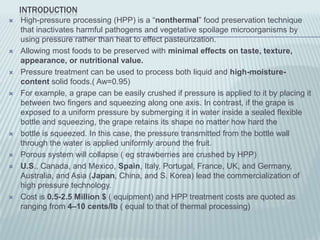 INTRODUCTION
   High-pressure processing (HPP) is a “nonthermal” food preservation technique
    that inactivates harmful pathogens and vegetative spoilage microorganisms by
    using pressure rather than heat to effect pasteurization.
   Allowing most foods to be preserved with minimal effects on taste, texture,
    appearance, or nutritional value.
   Pressure treatment can be used to process both liquid and high-moisture-
    content solid foods.( Aw=0.95)
   For example, a grape can be easily crushed if pressure is applied to it by placing it
    between two fingers and squeezing along one axis. In contrast, if the grape is
    exposed to a uniform pressure by submerging it in water inside a sealed flexible
    bottle and squeezing, the grape retains its shape no matter how hard the
   bottle is squeezed. In this case, the pressure transmitted from the bottle wall
    through the water is applied uniformly around the fruit.
   Porous system will collapse ( eg strawberries are crushed by HPP)
   U.S., Canada, and Mexico, Spain, Italy, Portugal, France, UK, and Germany,
    Australia, and Asia (Japan, China, and S. Korea) lead the commercialization of
    high pressure technology.
   Cost is 0.5-2.5 Million $ ( equipment) and HPP treatment costs are quoted as
    ranging from 4–10 cents/lb ( equal to that of thermal processing)
 