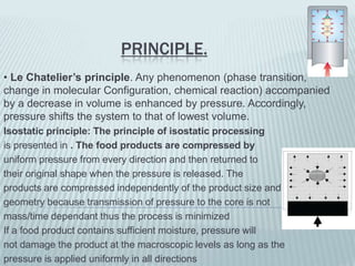PRINCIPLE.
• Le Chatelier’s principle. Any phenomenon (phase transition,
change in molecular Configuration, chemical reaction) accompanied
by a decrease in volume is enhanced by pressure. Accordingly,
pressure shifts the system to that of lowest volume.
Isostatic principle: The principle of isostatic processing
is presented in . The food products are compressed by
uniform pressure from every direction and then returned to
their original shape when the pressure is released. The
products are compressed independently of the product size and
geometry because transmission of pressure to the core is not
mass/time dependant thus the process is minimized
If a food product contains sufficient moisture, pressure will
not damage the product at the macroscopic levels as long as the
pressure is applied uniformly in all directions
 