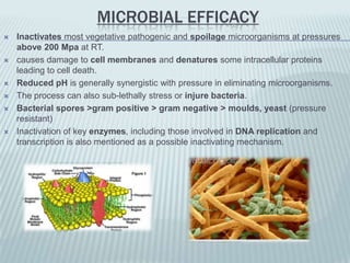 MICROBIAL EFFICACY
   Inactivates most vegetative pathogenic and spoilage microorganisms at pressures
    above 200 Mpa at RT.
   causes damage to cell membranes and denatures some intracellular proteins
    leading to cell death.
   Reduced pH is generally synergistic with pressure in eliminating microorganisms.
   The process can also sub-lethally stress or injure bacteria.
   Bacterial spores >gram positive > gram negative > moulds, yeast (pressure
    resistant)
   Inactivation of key enzymes, including those involved in DNA replication and
    transcription is also mentioned as a possible inactivating mechanism.
 