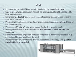 USES
   Increased product shelf life - even for food which is sensitive to heat
   Low-temperature preservation method: no loss in product quality compared to
    heat pasteurization.
   Enhanced food safety due to inactivation of spoilage organisms and relevant
    food borne pathogens
   Processing in final consumer packaging is possible, free preservation of food by
    using only pressure
   Production of “natural”, safe value-added food with a superior quality
   Homogenous effect of HPP: Results are independent of product size and
    geometry
   Further benefits like large yield increase compared to traditional processes (e.g.
    extraction of lobster meat from the shell)
   Waste-free and environmentally friendly, sustainable technology – only water
    and electricity are needed
 