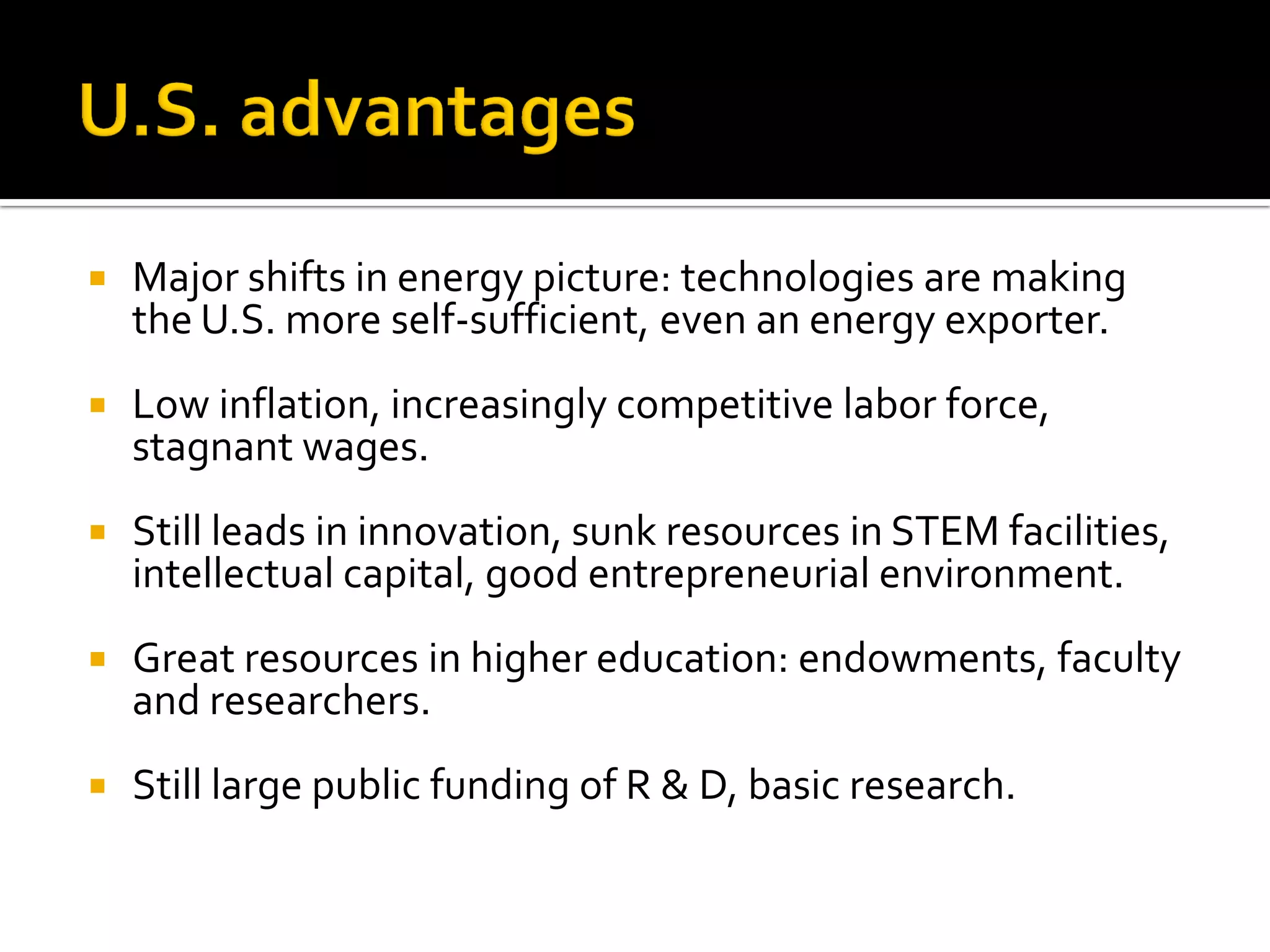 Major shifts in energy picture: technologies are making the U.S. more self-sufficient, even an energy exporter. 
Low inflation, increasingly competitive labor force, stagnant wages. 
Still leads in innovation, sunk resources in STEM facilities, intellectual capital, good entrepreneurial environment. 
Great resources in higher education: endowments, faculty and researchers. 
Still large public funding of R & D, basic research.  
