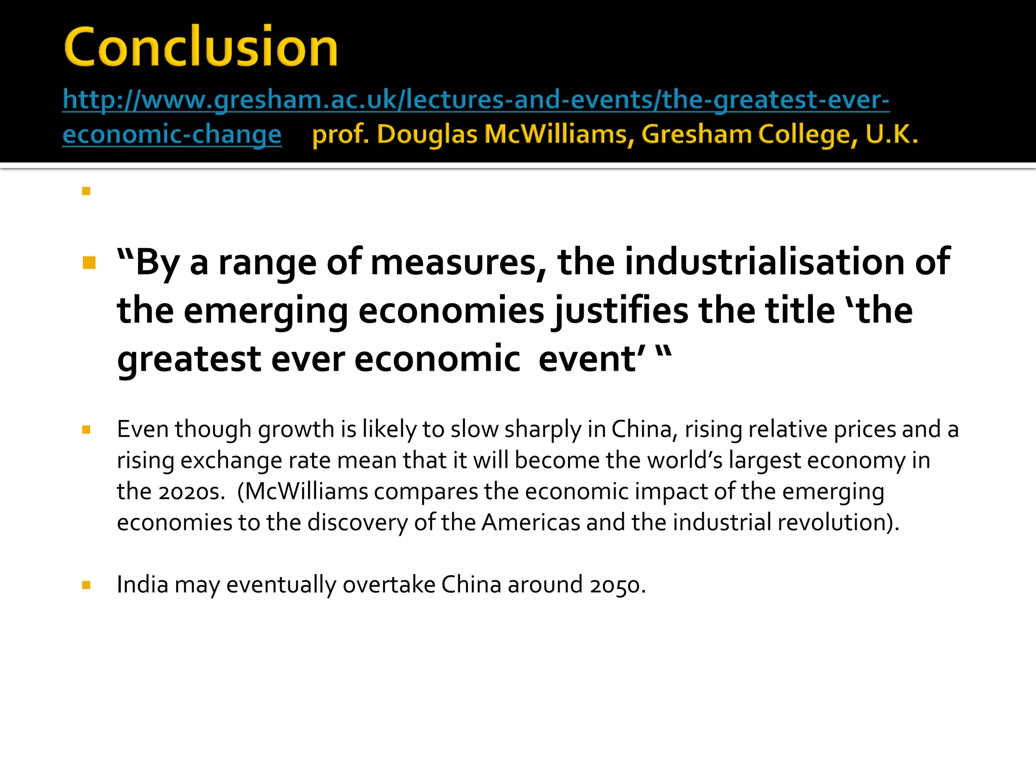  
“By a range of measures, the industrialisation of the emerging economies justifies the title ‘the greatest ever economic event’ “ 
Even though growth is likely to slow sharply in China, rising relative prices and a rising exchange rate mean that it will become the world’s largest economy in the 2020s. (McWilliams compares the economic impact of the emerging economies to the discovery of the Americas and the industrial revolution). 
India may eventually overtake China around 2050. 
 