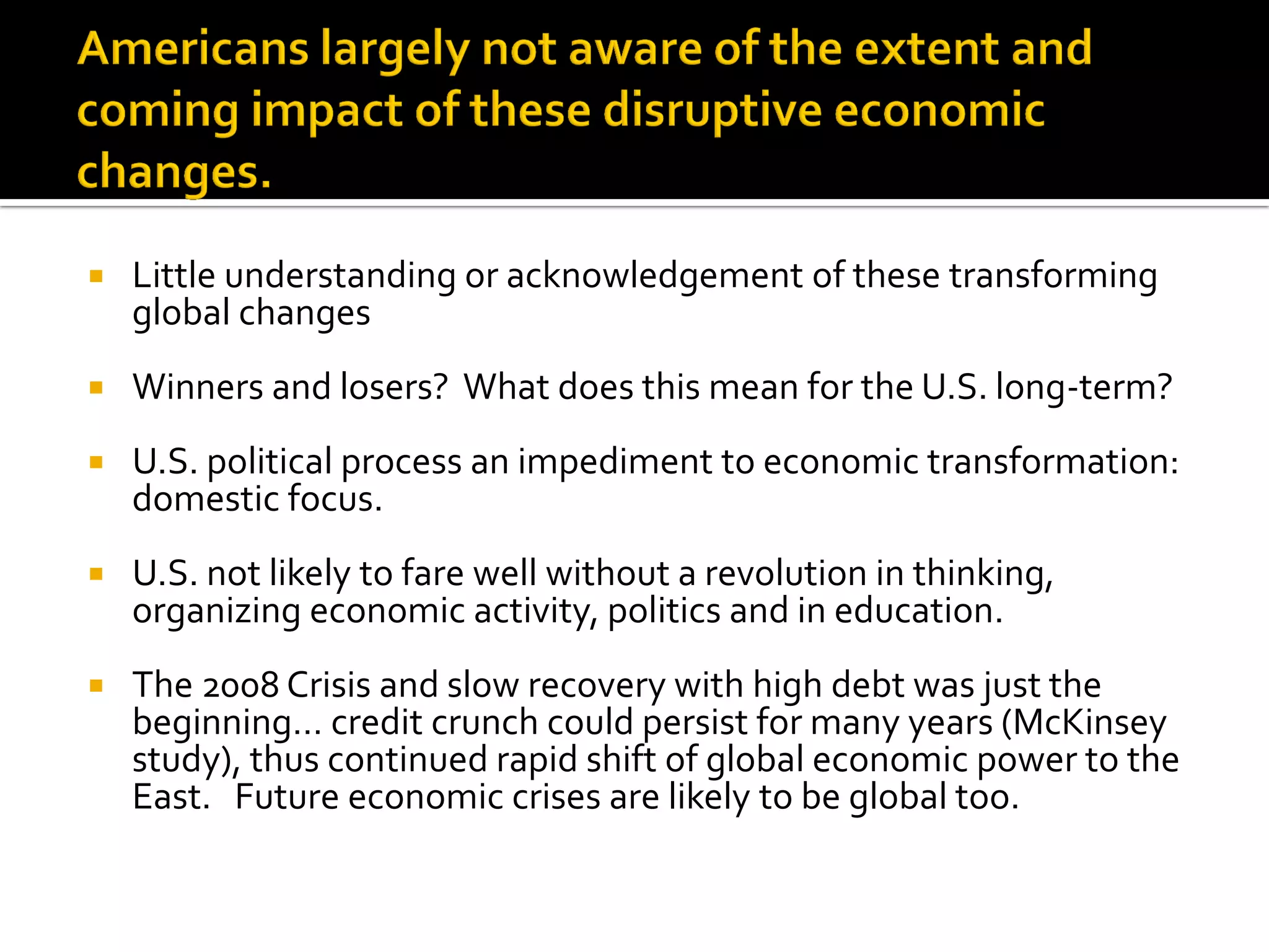 Little understanding or acknowledgement of these transforming global changes 
Winners and losers? What does this mean for the U.S. long-term? 
U.S. political process an impediment to economic transformation: domestic focus. 
U.S. not likely to fare well without a revolution in thinking, organizing economic activity, politics and in education. 
The 2008 Crisis and slow recovery with high debt was just the beginning… credit crunch could persist for many years (McKinsey study), thus continued rapid shift of global economic power to the East. Future economic crises are likely to be global too.  