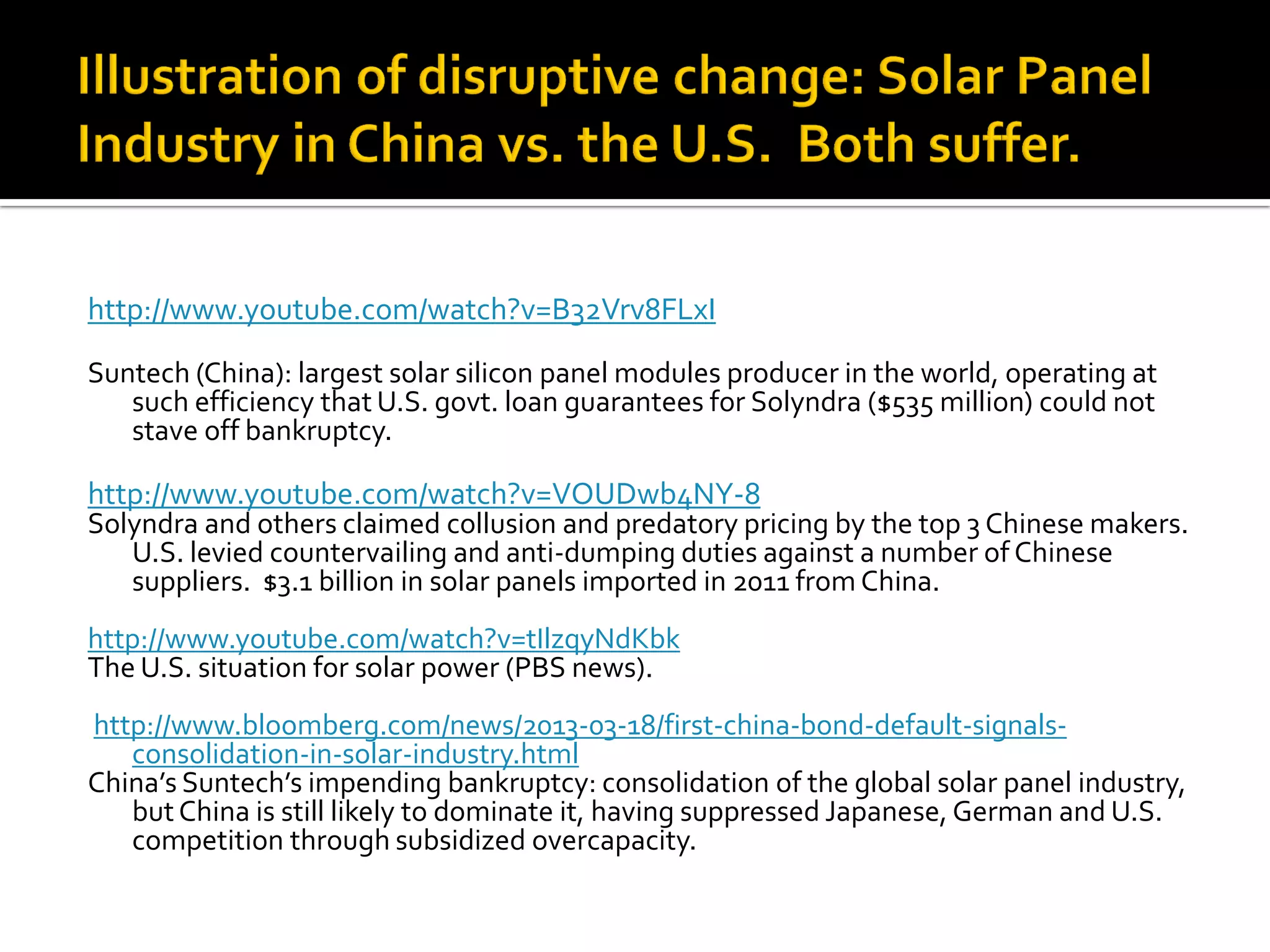 http://www.youtube.com/watch?v=B32Vrv8FLxI 
Suntech (China): largest solar silicon panel modules producer in the world, operating at such efficiency that U.S. govt. loan guarantees for Solyndra ($535 million) could not stave off bankruptcy. 
http://www.youtube.com/watch?v=VOUDwb4NY-8 
Solyndra and others claimed collusion and predatory pricing by the top 3 Chinese makers. U.S. levied countervailing and anti-dumping duties against a number of Chinese suppliers. $3.1 billion in solar panels imported in 2011 from China. 
http://www.youtube.com/watch?v=tIlzqyNdKbk 
The U.S. situation for solar power (PBS news). 
http://www.bloomberg.com/news/2013-03-18/first-china-bond-default-signals- consolidation-in-solar-industry.html 
China’s Suntech’s impending bankruptcy: consolidation of the global solar panel industry, but China is still likely to dominate it, having suppressed Japanese, German and U.S. competition through subsidized overcapacity. 
 