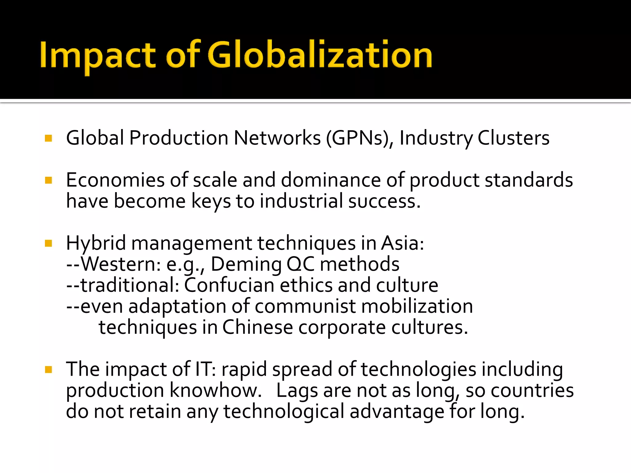 Global Production Networks (GPNs), Industry Clusters 
Economies of scale and dominance of product standards have become keys to industrial success. 
Hybrid management techniques in Asia: 
--Western: e.g., Deming QC methods 
--traditional: Confucian ethics and culture 
--even adaptation of communist mobilization techniques in Chinese corporate cultures. 
The impact of IT: rapid spread of technologies including production knowhow. Lags are not as long, so countries do not retain any technological advantage for long.  