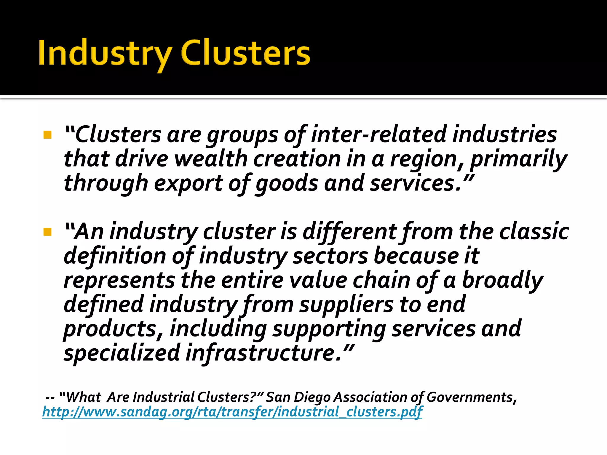 “Clusters are groups of inter-related industries that drive wealth creation in a region, primarily through export of goods and services.” 
“An industry cluster is different from the classic definition of industry sectors because it represents the entire value chain of a broadly defined industry from suppliers to end products, including supporting services and specialized infrastructure.” 
-- “What Are Industrial Clusters?” San Diego Association of Governments, 
http://www.sandag.org/rta/transfer/industrial_clusters.pdf  