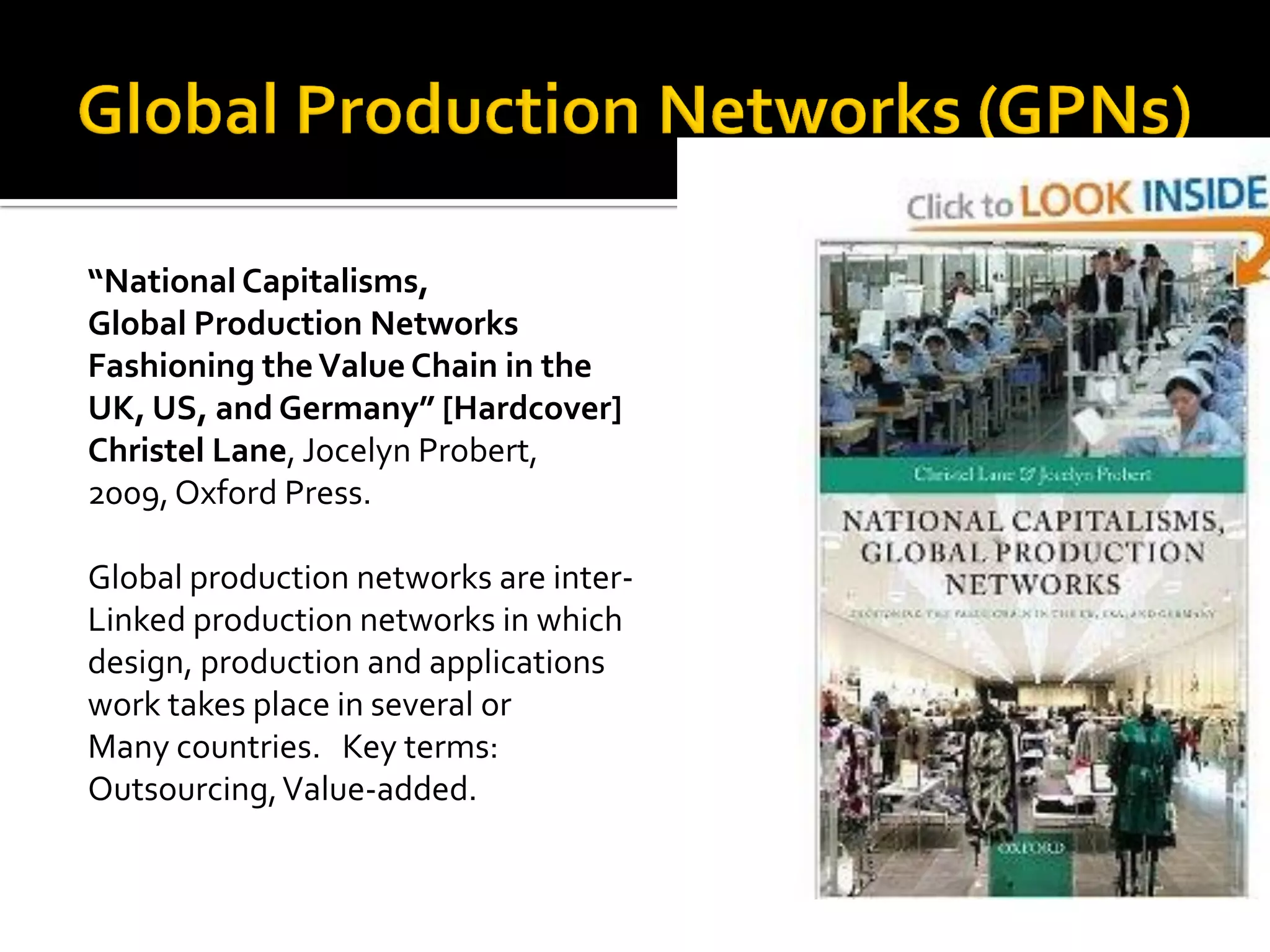 “National Capitalisms, 
Global Production Networks 
Fashioning the Value Chain in the 
UK, US, and Germany” [Hardcover] 
Christel Lane, Jocelyn Probert, 
2009, Oxford Press. 
Global production networks are inter- 
Linked production networks in which 
design, production and applications 
work takes place in several or 
Many countries. Key terms: 
Outsourcing, Value-added.  