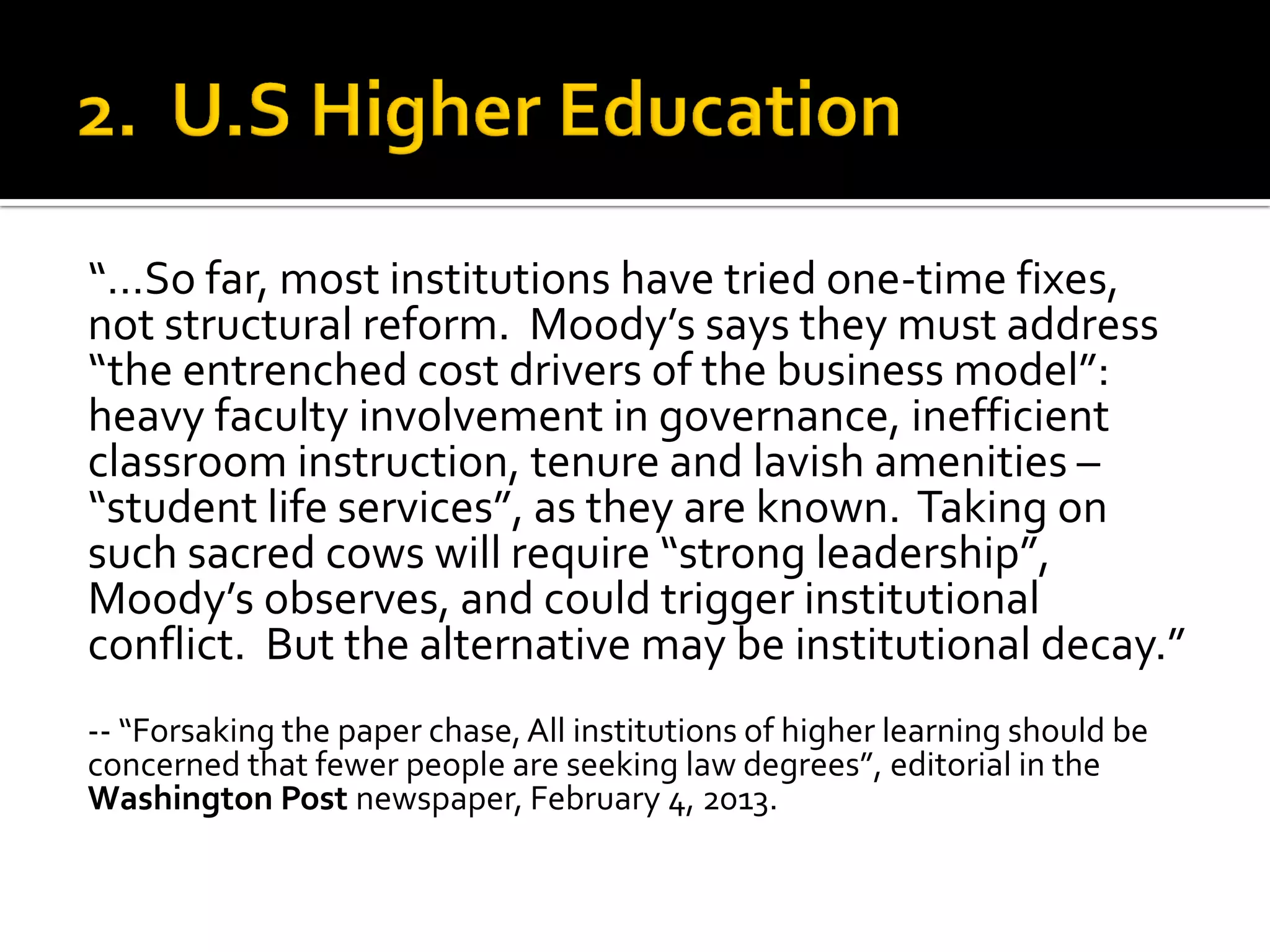 “…So far, most institutions have tried one-time fixes, not structural reform. Moody’s says they must address “the entrenched cost drivers of the business model”: heavy faculty involvement in governance, inefficient classroom instruction, tenure and lavish amenities – “student life services”, as they are known. Taking on such sacred cows will require “strong leadership”, Moody’s observes, and could trigger institutional conflict. But the alternative may be institutional decay.” 
-- “Forsaking the paper chase, All institutions of higher learning should be concerned that fewer people are seeking law degrees”, editorial in the Washington Post newspaper, February 4, 2013. 
 
