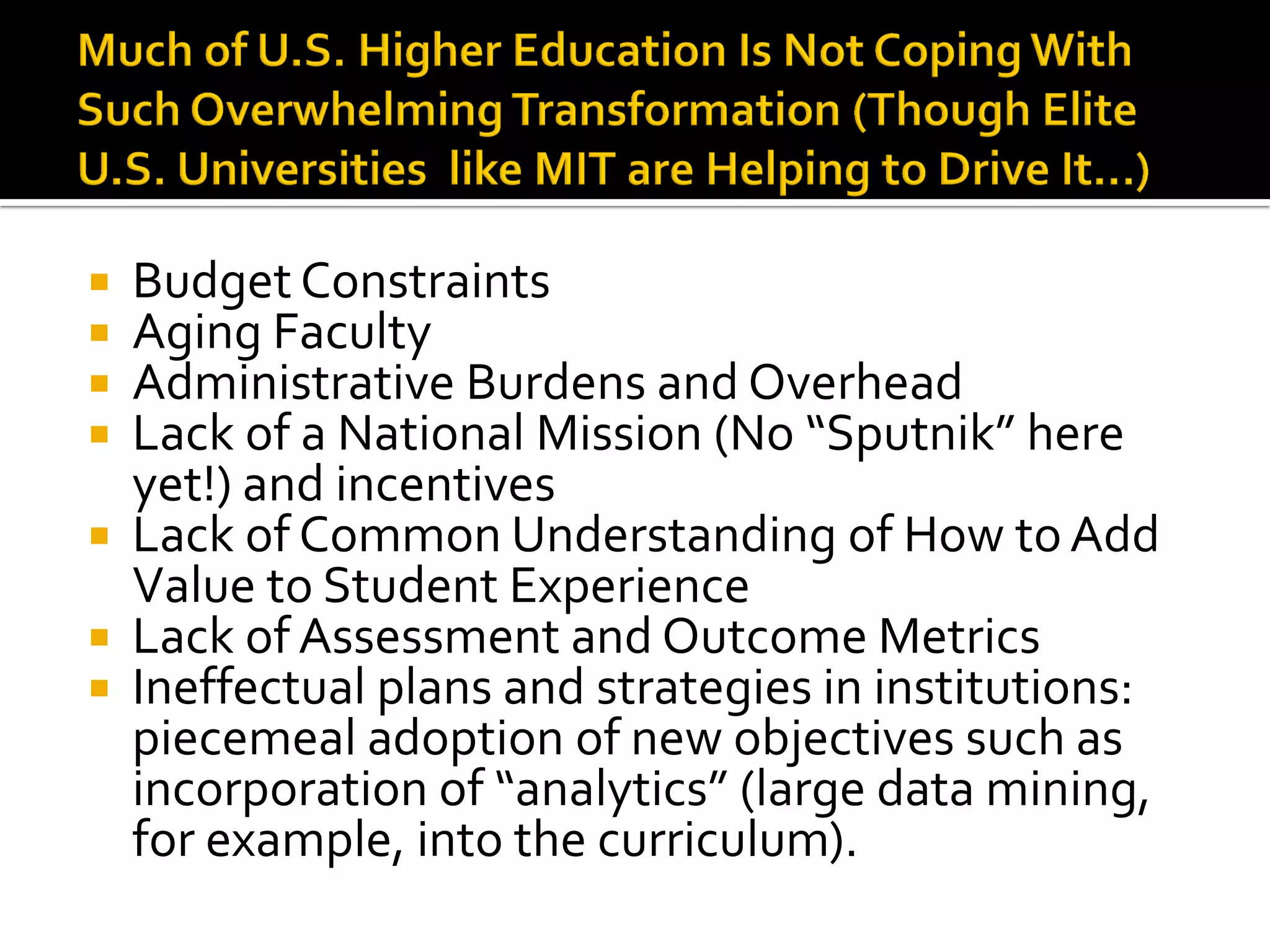 Budget Constraints 
Aging Faculty 
Administrative Burdens and Overhead 
Lack of a National Mission (No “Sputnik” here yet!) and incentives 
Lack of Common Understanding of How to Add Value to Student Experience 
Lack of Assessment and Outcome Metrics 
Ineffectual plans and strategies in institutions: piecemeal adoption of new objectives such as incorporation of “analytics” (large data mining, for example, into the curriculum).  