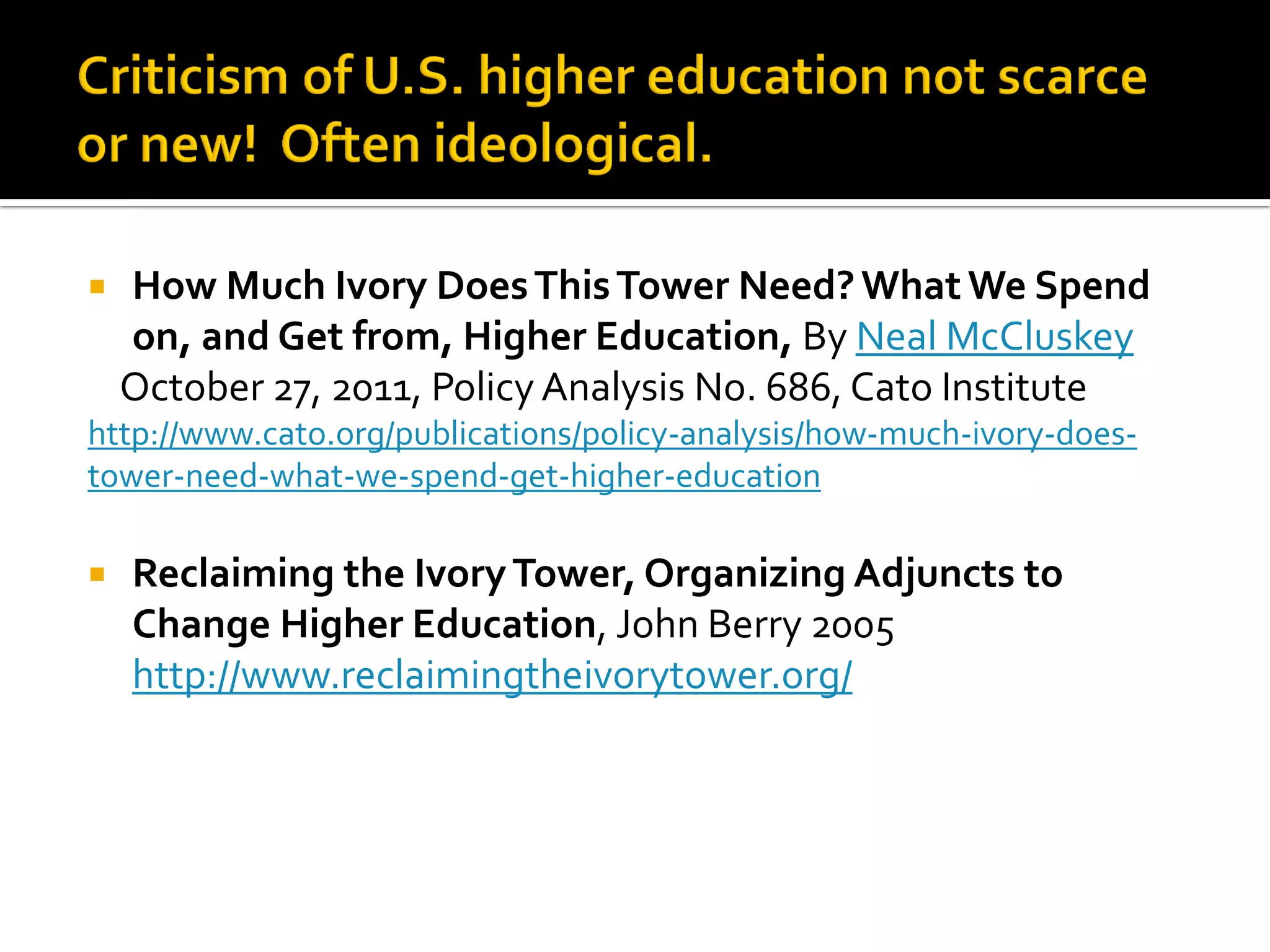How Much Ivory Does This Tower Need? What We Spend on, and Get from, Higher Education, By Neal McCluskey 
October 27, 2011, Policy Analysis No. 686, Cato Institute 
http://www.cato.org/publications/policy-analysis/how-much-ivory-does- tower-need-what-we-spend-get-higher-education 
Reclaiming the Ivory Tower, Organizing Adjuncts to Change Higher Education, John Berry 2005 http://www.reclaimingtheivorytower.org/  