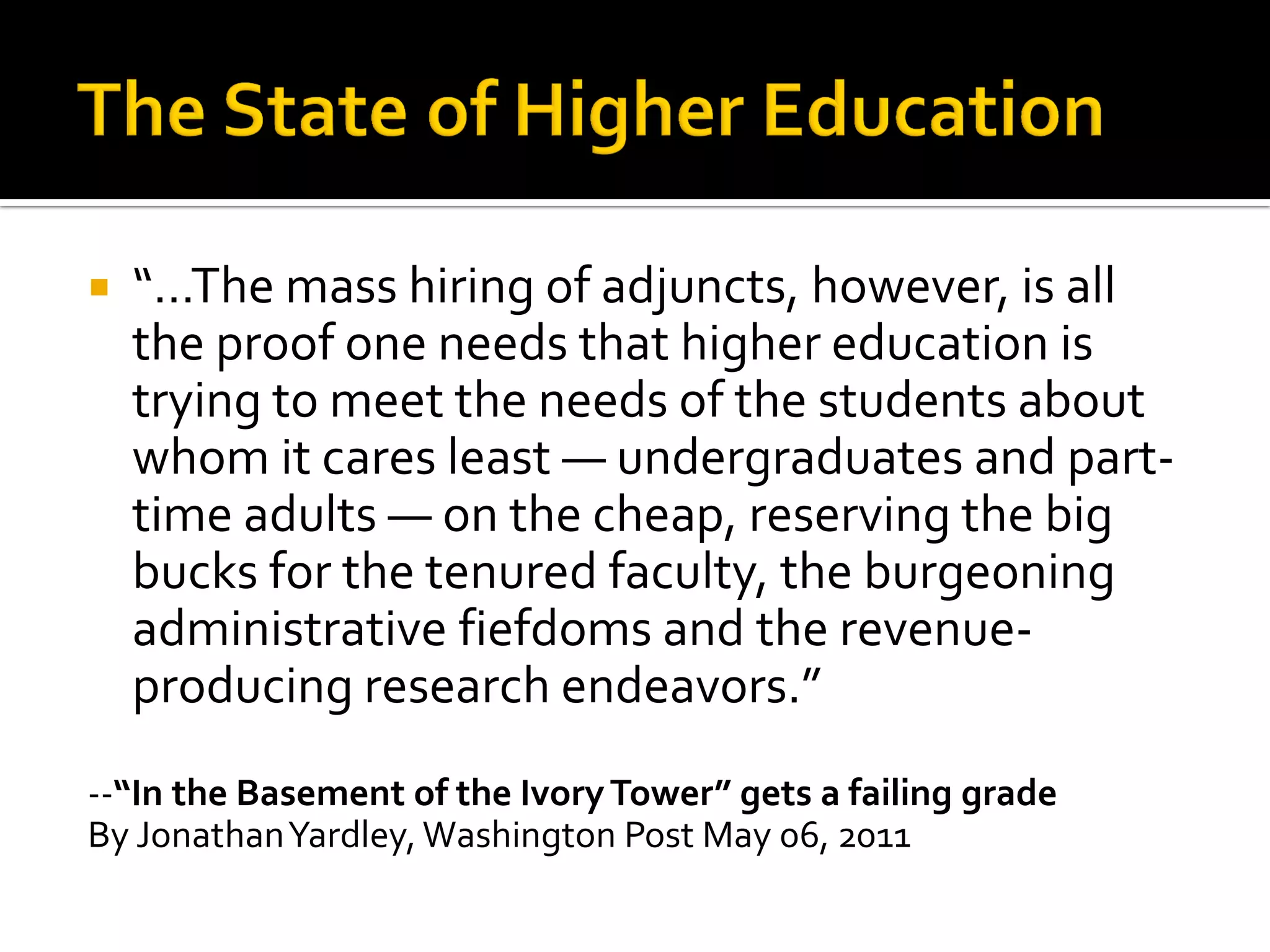 “…The mass hiring of adjuncts, however, is all the proof one needs that higher education is trying to meet the needs of the students about whom it cares least — undergraduates and part- time adults — on the cheap, reserving the big bucks for the tenured faculty, the burgeoning administrative fiefdoms and the revenue- producing research endeavors.” 
--“In the Basement of the Ivory Tower” gets a failing grade 
By Jonathan Yardley, Washington Post May 06, 2011  