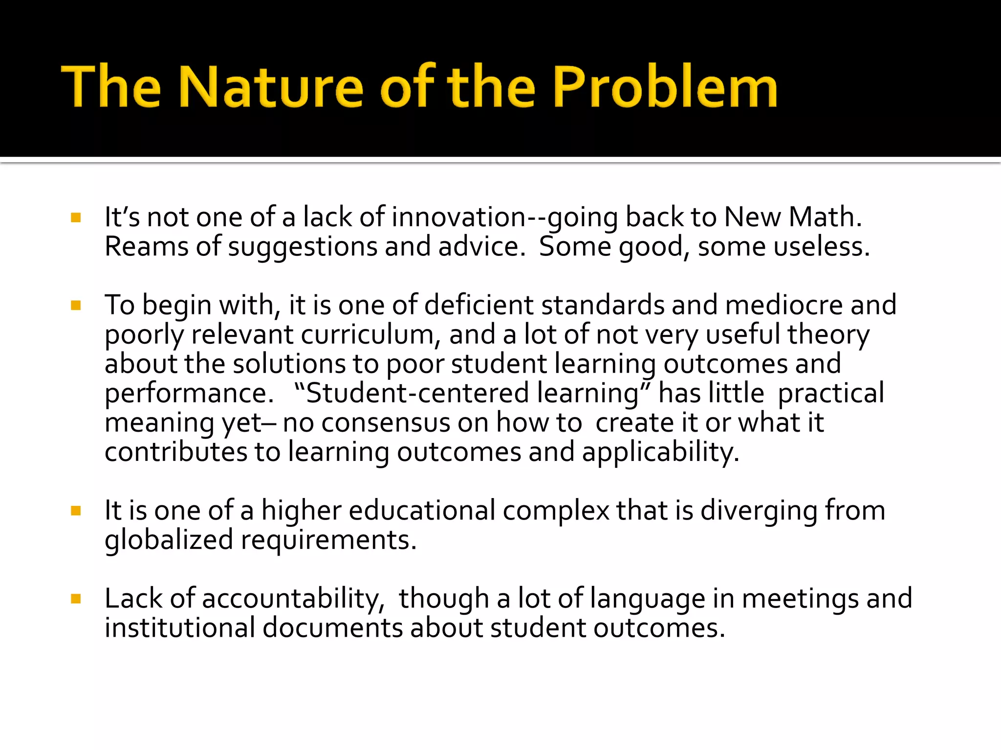 It’s not one of a lack of innovation--going back to New Math. Reams of suggestions and advice. Some good, some useless. 
To begin with, it is one of deficient standards and mediocre and poorly relevant curriculum, and a lot of not very useful theory about the solutions to poor student learning outcomes and performance. “Student-centered learning” has little practical meaning yet– no consensus on how to create it or what it contributes to learning outcomes and applicability. 
It is one of a higher educational complex that is diverging from globalized requirements. 
Lack of accountability, though a lot of language in meetings and institutional documents about student outcomes.  