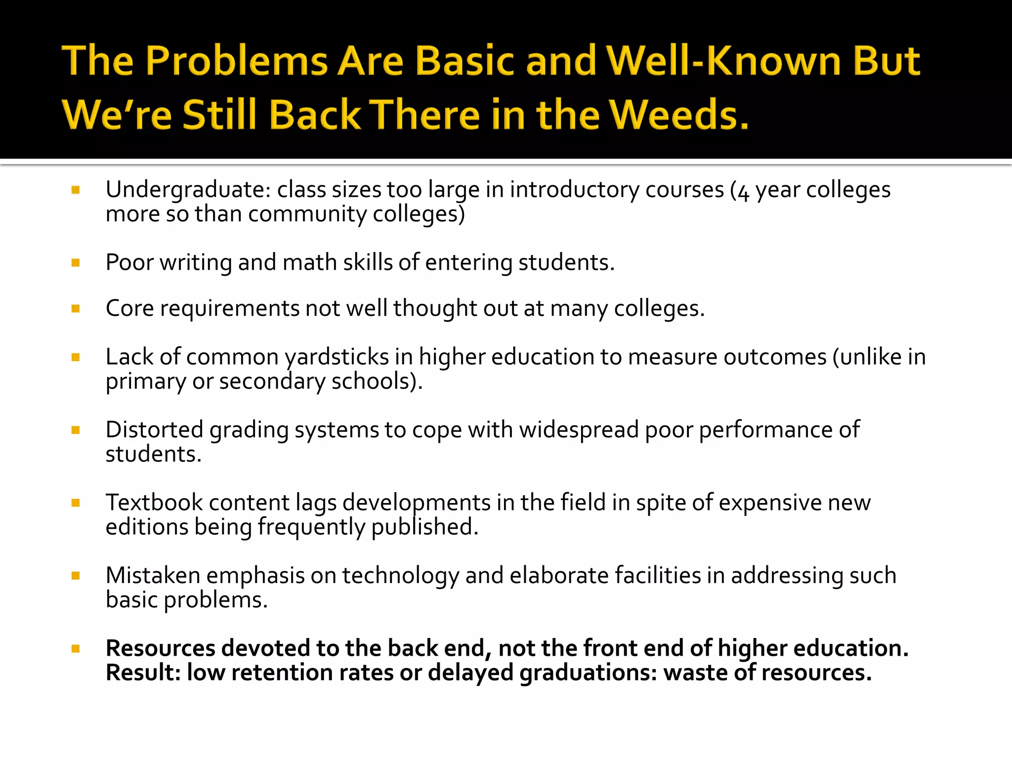 Undergraduate: class sizes too large in introductory courses (4 year colleges more so than community colleges) 
Poor writing and math skills of entering students. 
Core requirements not well thought out at many colleges. 
Lack of common yardsticks in higher education to measure outcomes (unlike in primary or secondary schools). 
Distorted grading systems to cope with widespread poor performance of students. 
Textbook content lags developments in the field in spite of expensive new editions being frequently published. 
Mistaken emphasis on technology and elaborate facilities in addressing such basic problems. 
Resources devoted to the back end, not the front end of higher education. Result: low retention rates or delayed graduations: waste of resources. 
 