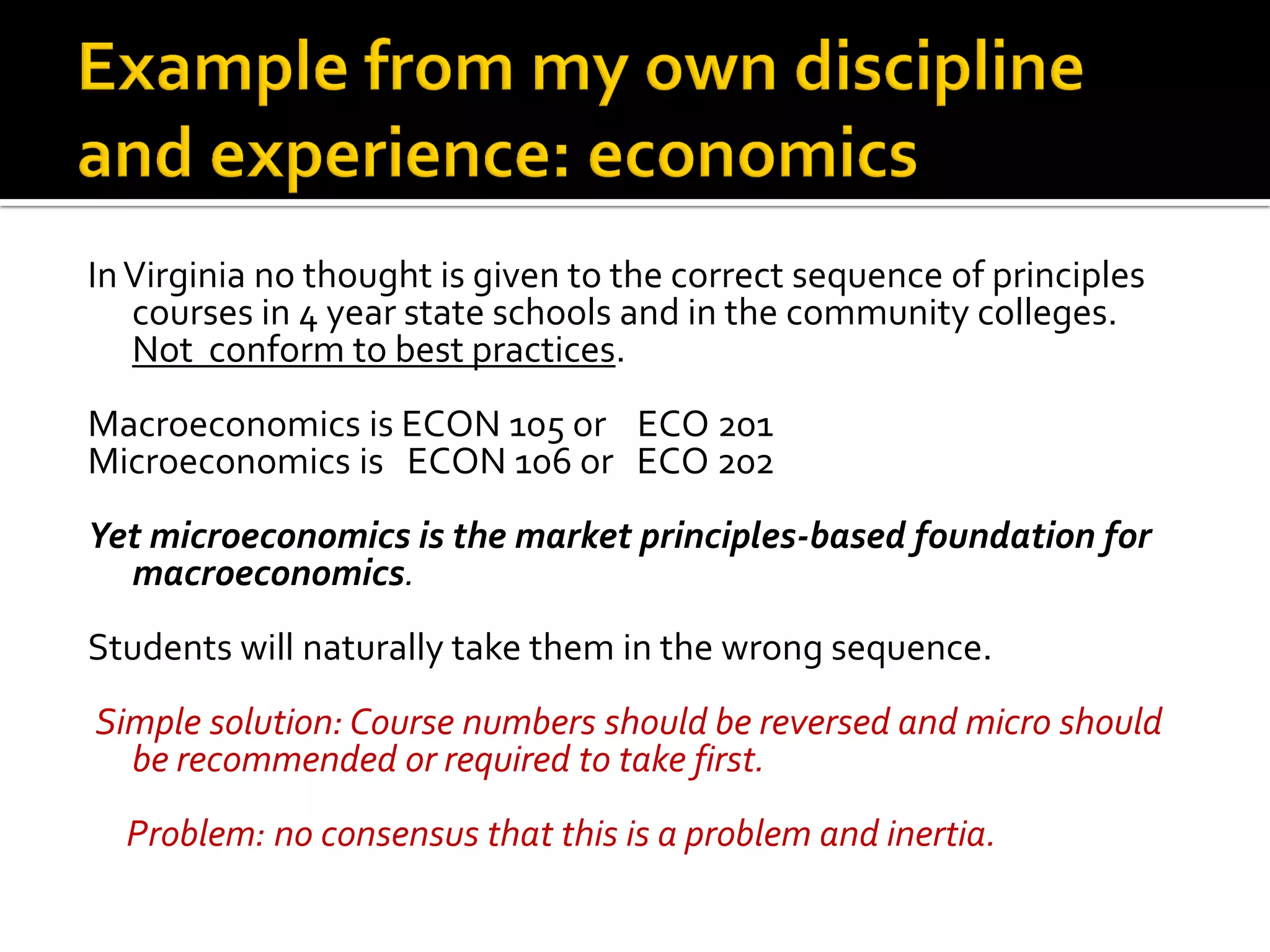 In Virginia no thought is given to the correct sequence of principles courses in 4 year state schools and in the community colleges. Not conform to best practices. 
Macroeconomics is ECON 105 or ECO 201 
Microeconomics is ECON 106 or ECO 202 
Yet microeconomics is the market principles-based foundation for macroeconomics. 
Students will naturally take them in the wrong sequence. 
Simple solution: Course numbers should be reversed and micro should be recommended or required to take first. 
Problem: no consensus that this is a problem and inertia.  