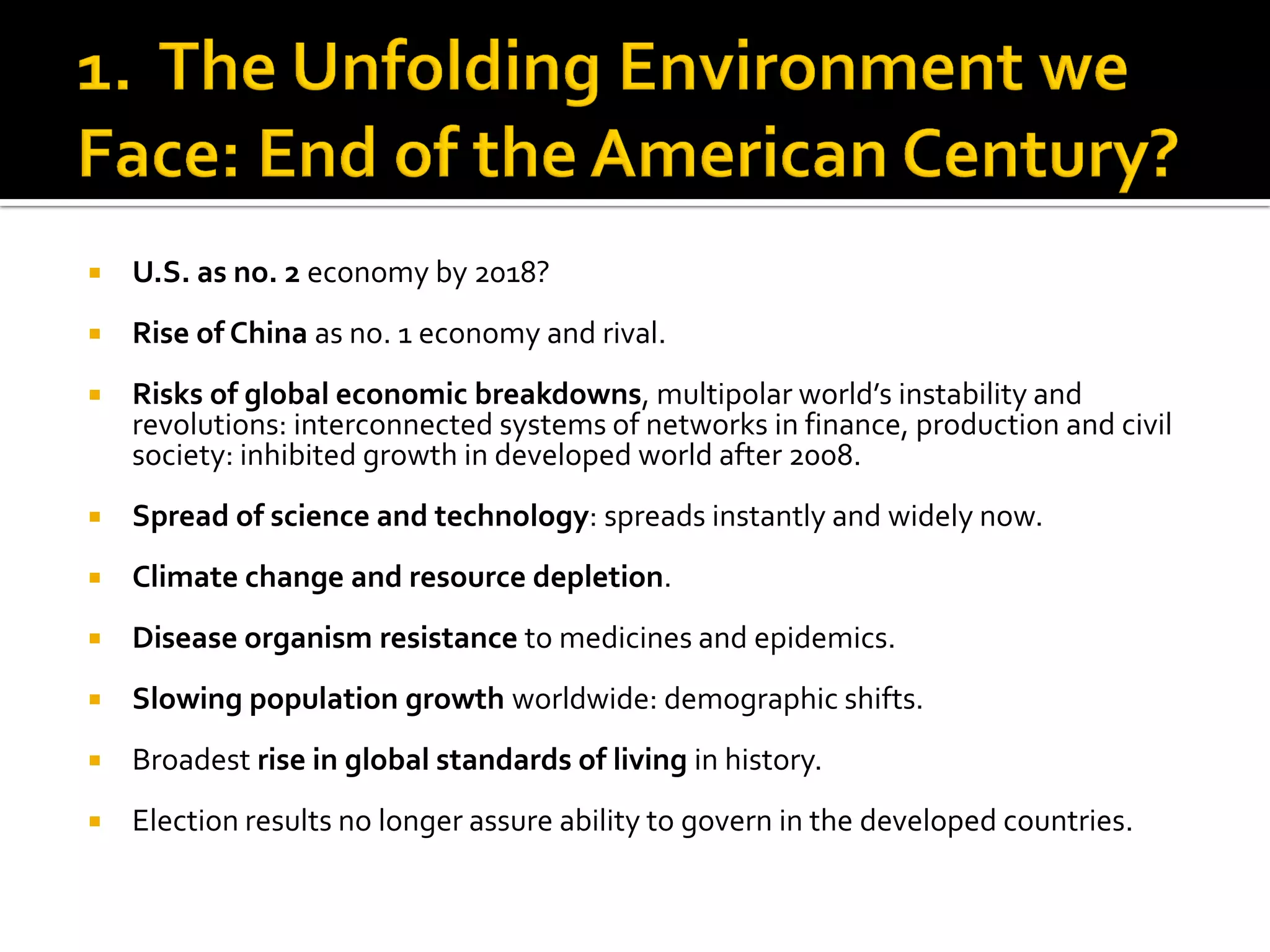 U.S. as no. 2 economy by 2018? 
Rise of China as no. 1 economy and rival. 
Risks of global economic breakdowns, multipolar world’s instability and revolutions: interconnected systems of networks in finance, production and civil society: inhibited growth in developed world after 2008. 
Spread of science and technology: spreads instantly and widely now. 
Climate change and resource depletion. 
Disease organism resistance to medicines and epidemics. 
Slowing population growth worldwide: demographic shifts. 
Broadest rise in global standards of living in history. 
Election results no longer assure ability to govern in the developed countries.  