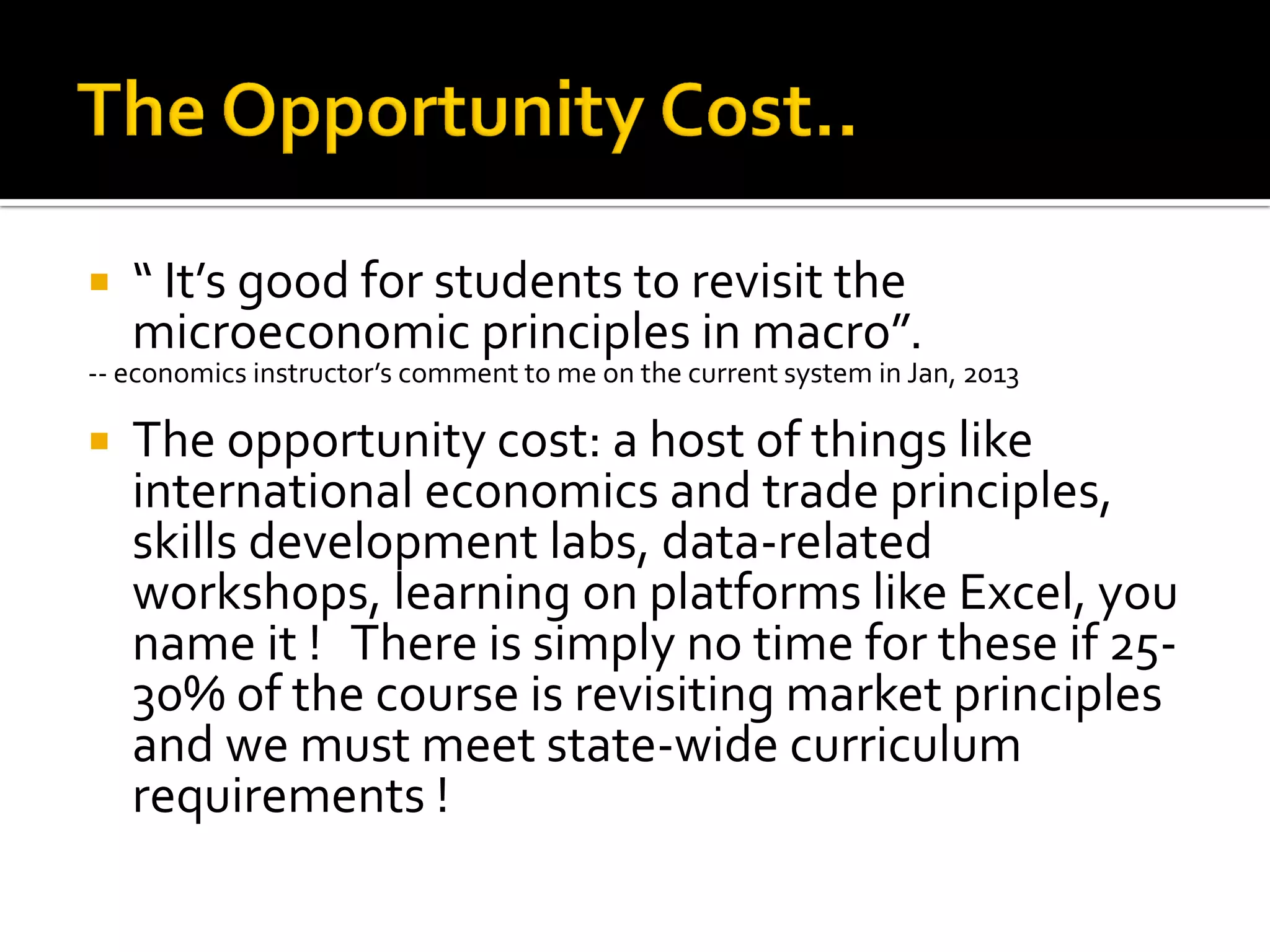 “ It’s good for students to revisit the microeconomic principles in macro”. 
-- economics instructor’s comment to me on the current system in Jan, 2013 
The opportunity cost: a host of things like international economics and trade principles, skills development labs, data-related workshops, learning on platforms like Excel, you name it ! There is simply no time for these if 25- 30% of the course is revisiting market principles and we must meet state-wide curriculum requirements !  