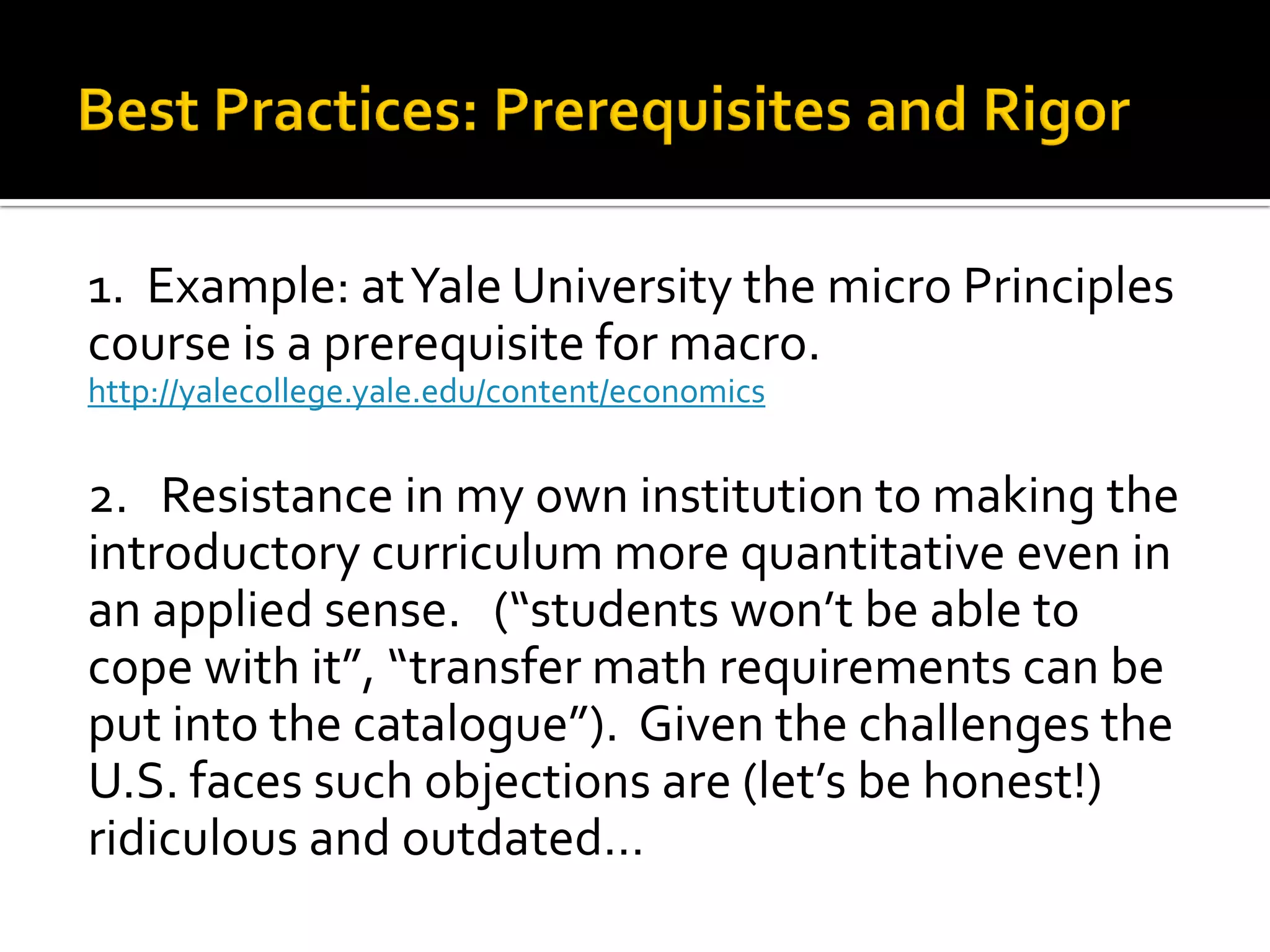 1. Example: at Yale University the micro Principles course is a prerequisite for macro. http://yalecollege.yale.edu/content/economics 
2. Resistance in my own institution to making the introductory curriculum more quantitative even in an applied sense. (“students won’t be able to cope with it”, “transfer math requirements can be put into the catalogue”). Given the challenges the U.S. faces such objections are (let’s be honest!) ridiculous and outdated…  