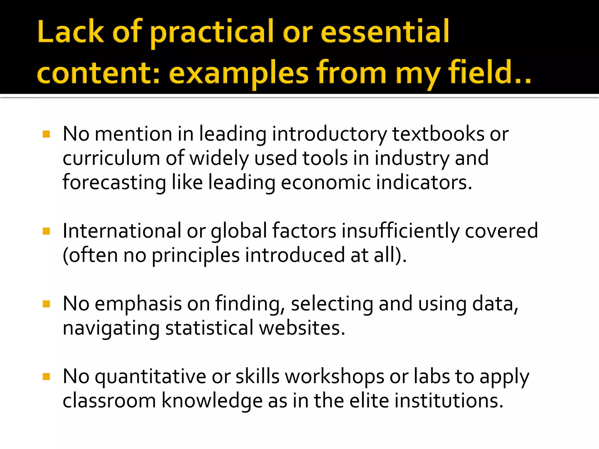 No mention in leading introductory textbooks or curriculum of widely used tools in industry and forecasting like leading economic indicators. 
International or global factors insufficiently covered (often no principles introduced at all). 
No emphasis on finding, selecting and using data, navigating statistical websites. 
No quantitative or skills workshops or labs to apply classroom knowledge as in the elite institutions.  
