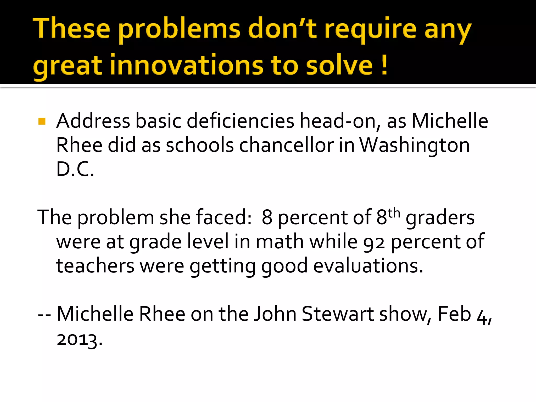 Address basic deficiencies head-on, as Michelle Rhee did as schools chancellor in Washington D.C. 
The problem she faced: 8 percent of 8th graders were at grade level in math while 92 percent of teachers were getting good evaluations. 
-- Michelle Rhee on the John Stewart show, Feb 4, 2013.  