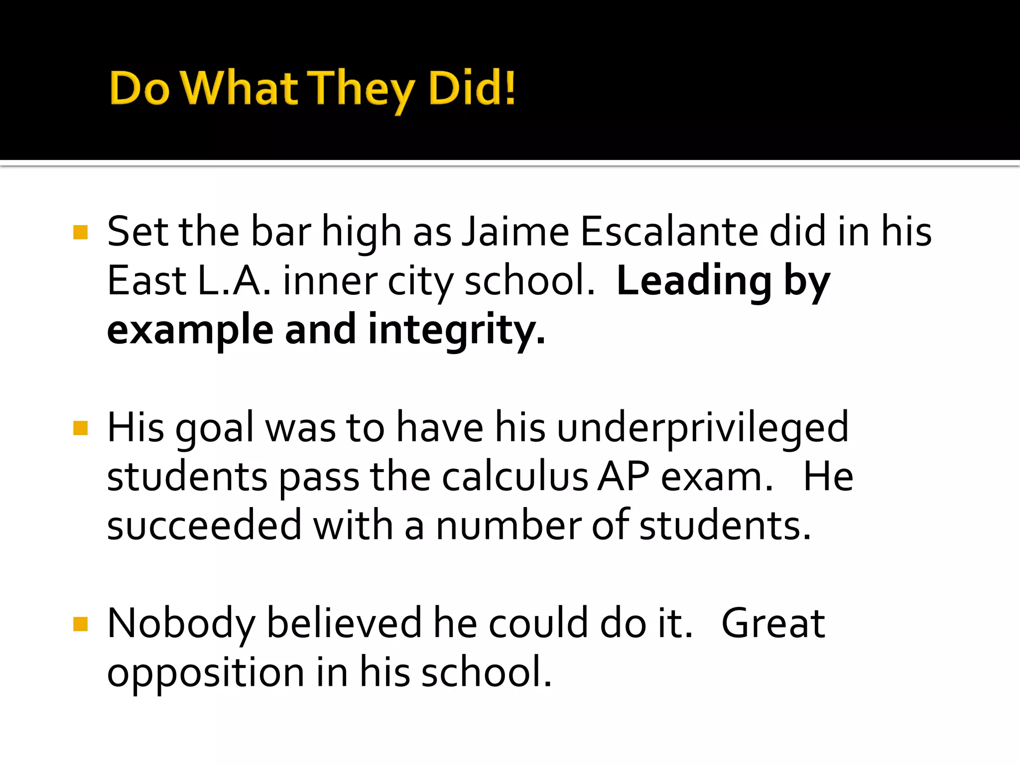 Set the bar high as Jaime Escalante did in his East L.A. inner city school. Leading by example and integrity. 
His goal was to have his underprivileged students pass the calculus AP exam. He succeeded with a number of students. 
Nobody believed he could do it. Great opposition in his school.  