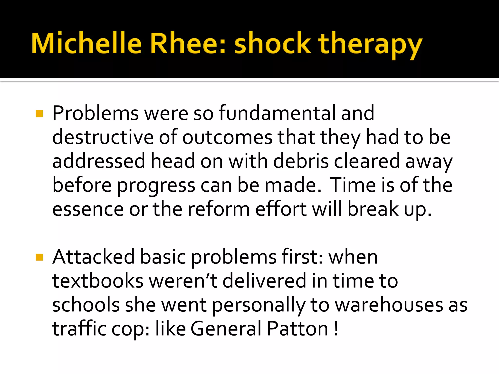 Problems were so fundamental and destructive of outcomes that they had to be addressed head on with debris cleared away before progress can be made. Time is of the essence or the reform effort will break up. 
Attacked basic problems first: when textbooks weren’t delivered in time to schools she went personally to warehouses as traffic cop: like General Patton !  