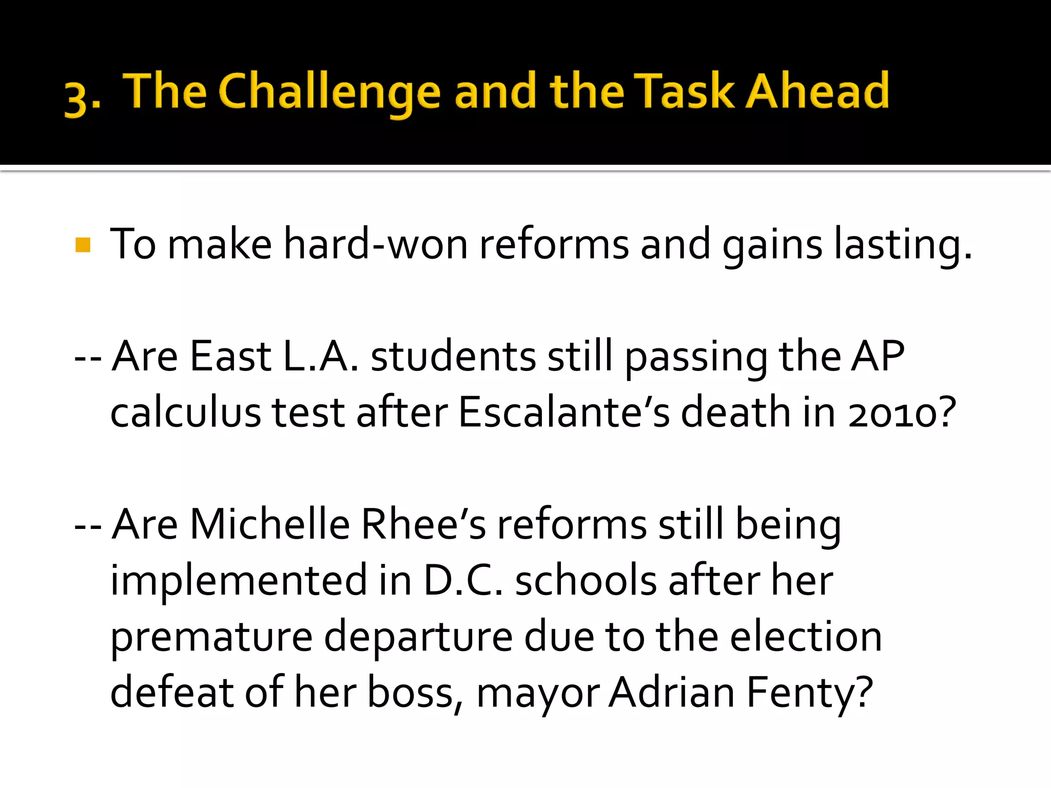 To make hard-won reforms and gains lasting. 
-- Are East L.A. students still passing the AP calculus test after Escalante’s death in 2010? 
-- Are Michelle Rhee’s reforms still being implemented in D.C. schools after her premature departure due to the election defeat of her boss, mayor Adrian Fenty?  