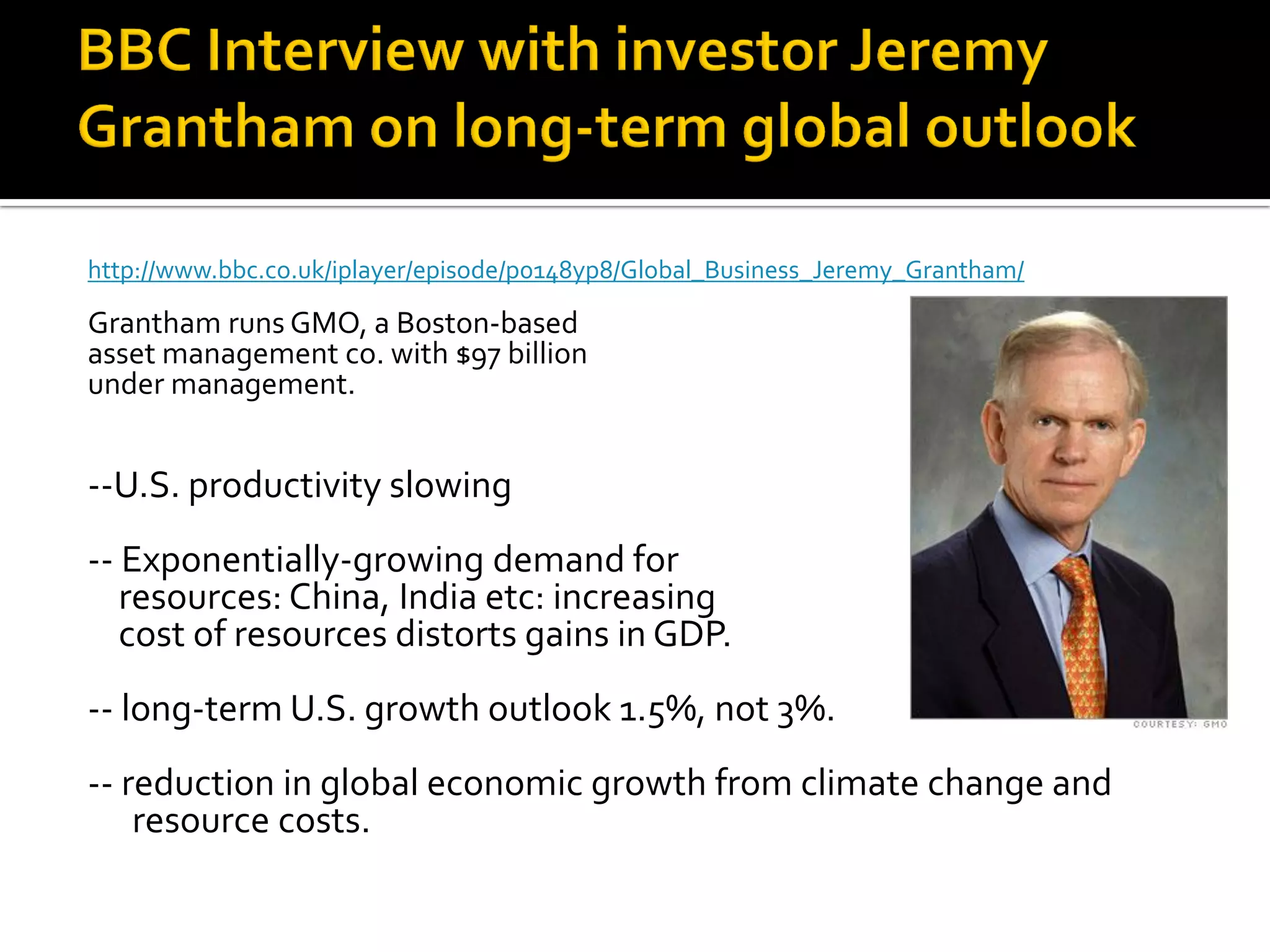 http://www.bbc.co.uk/iplayer/episode/p0148yp8/Global_Business_Jeremy_Grantham/ 
Grantham runs GMO, a Boston-based 
asset management co. with $97 billion 
under management. 
--U.S. productivity slowing 
-- Exponentially-growing demand for 
resources: China, India etc: increasing 
cost of resources distorts gains in GDP. 
-- long-term U.S. growth outlook 1.5%, not 3%. 
-- reduction in global economic growth from climate change and resource costs. 
 