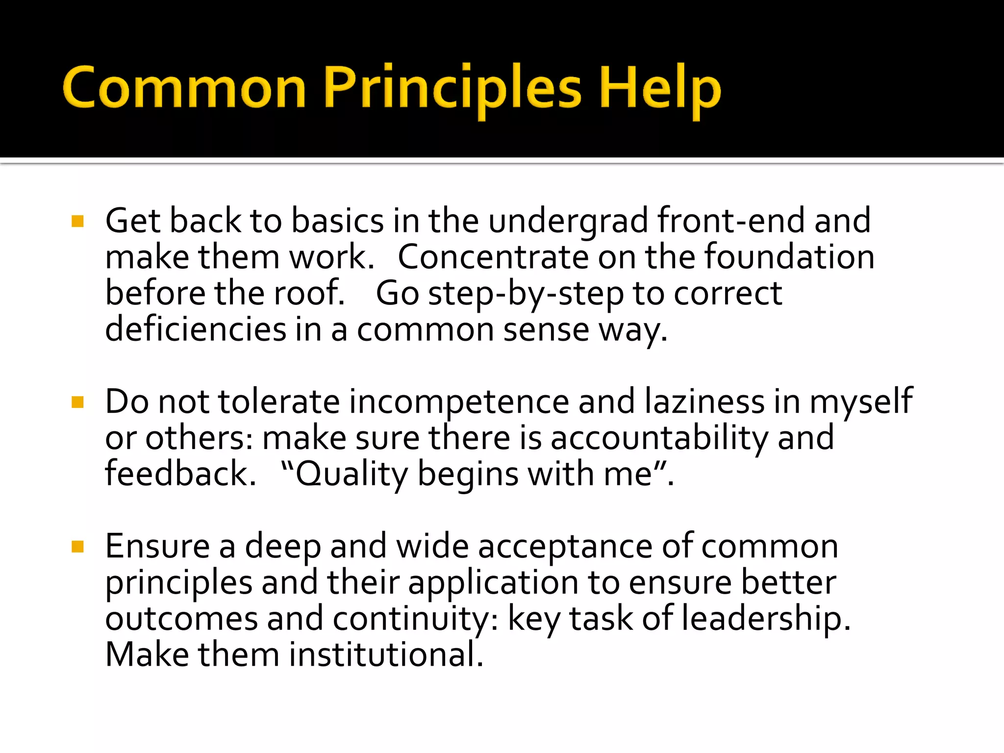 Get back to basics in the undergrad front-end and make them work. Concentrate on the foundation before the roof. Go step-by-step to correct deficiencies in a common sense way. 
Do not tolerate incompetence and laziness in myself or others: make sure there is accountability and feedback. “Quality begins with me”. 
Ensure a deep and wide acceptance of common principles and their application to ensure better outcomes and continuity: key task of leadership. Make them institutional.  