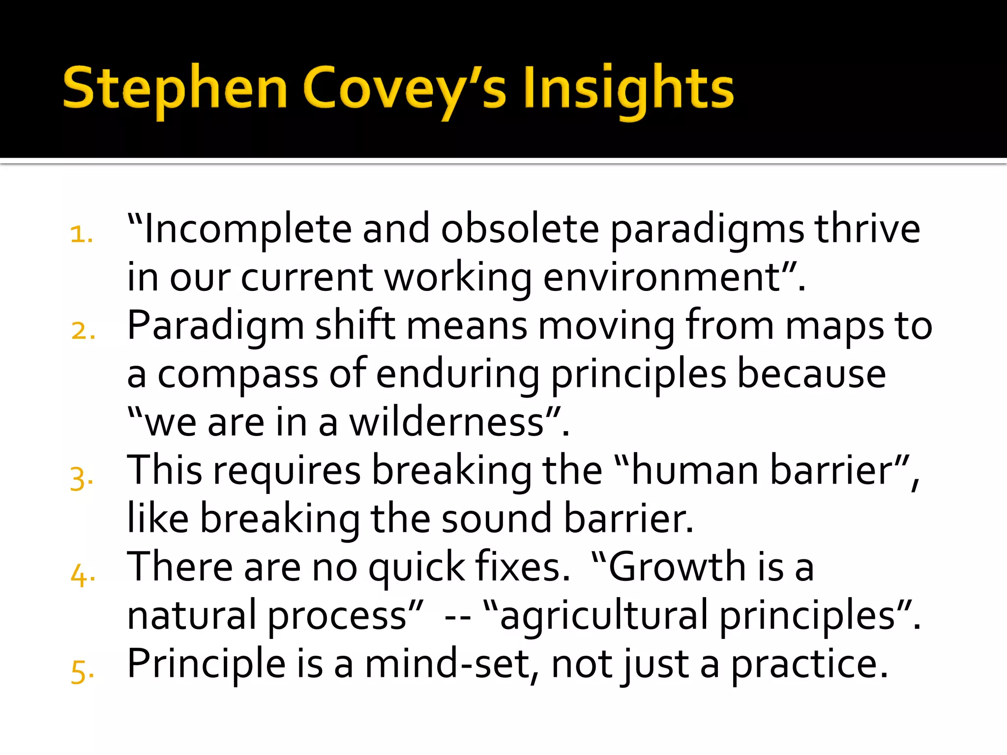 1.“Incomplete and obsolete paradigms thrive in our current working environment”. 
2.Paradigm shift means moving from maps to a compass of enduring principles because “we are in a wilderness”. 
3.This requires breaking the “human barrier”, like breaking the sound barrier. 
4.There are no quick fixes. “Growth is a natural process” -- “agricultural principles”. 
5.Principle is a mind-set, not just a practice.  
