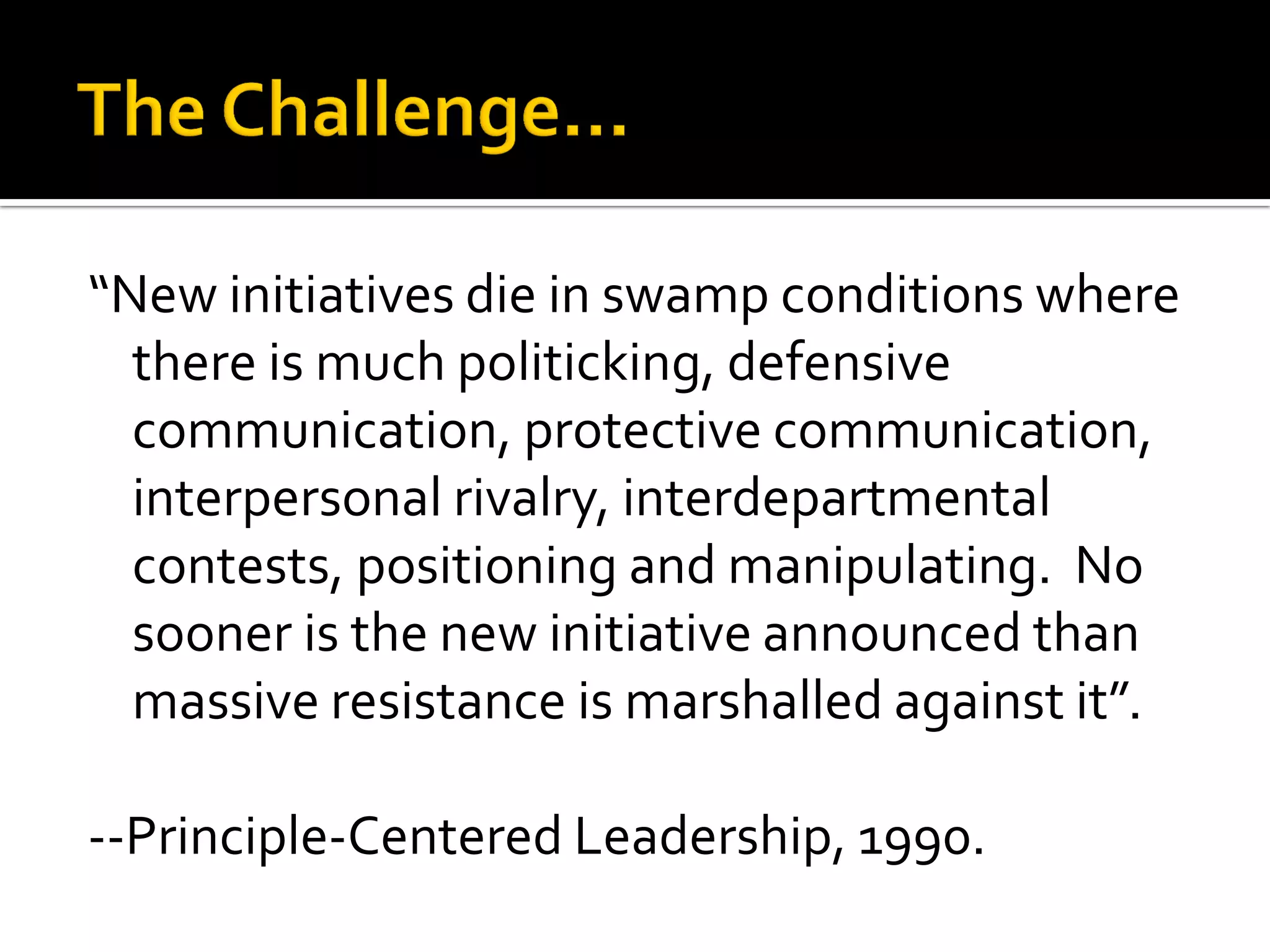 “New initiatives die in swamp conditions where there is much politicking, defensive communication, protective communication, interpersonal rivalry, interdepartmental contests, positioning and manipulating. No sooner is the new initiative announced than massive resistance is marshalled against it”. 
--Principle-Centered Leadership, 1990.  