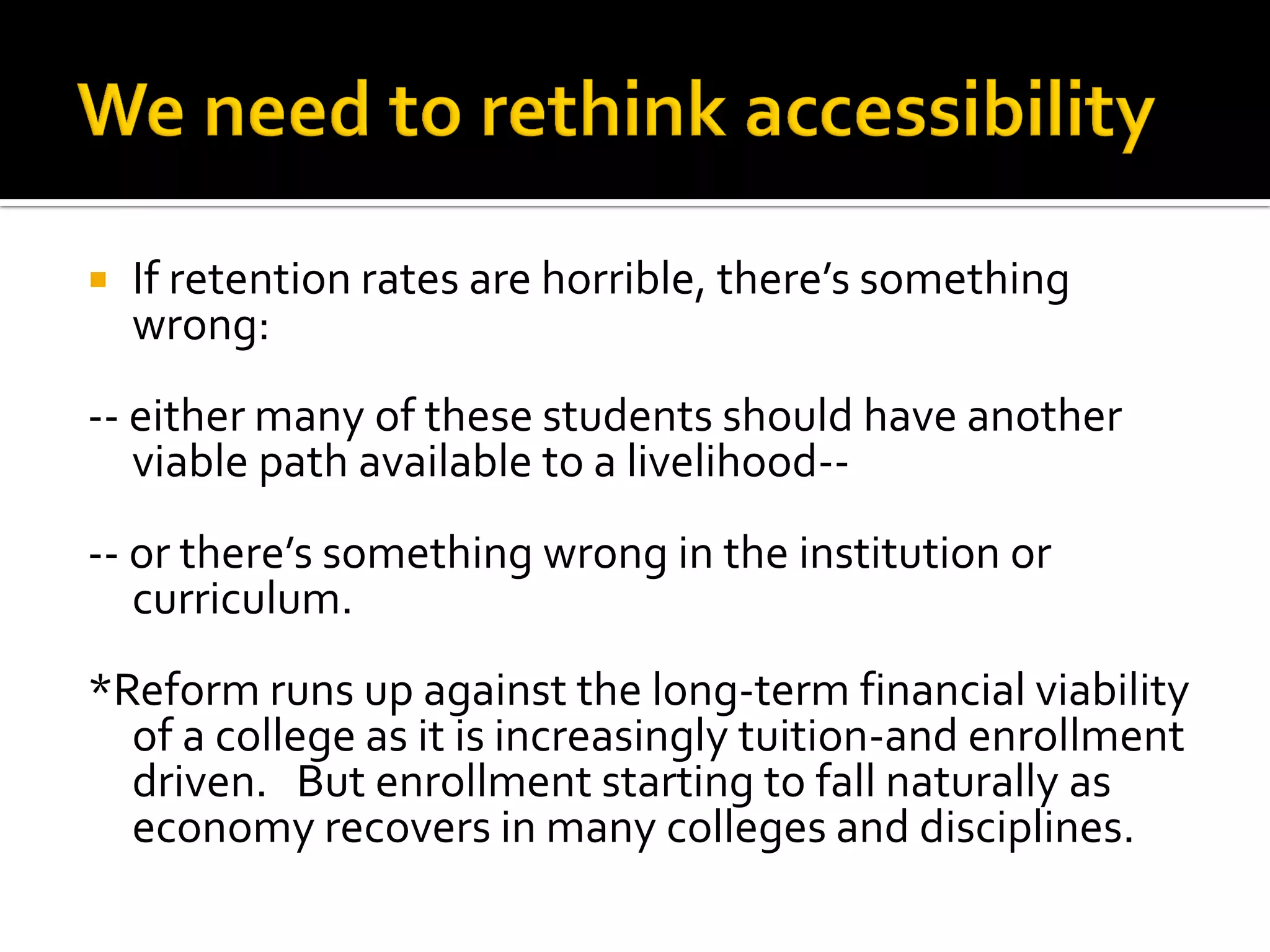 If retention rates are horrible, there’s something wrong: 
-- either many of these students should have another viable path available to a livelihood-- 
-- or there’s something wrong in the institution or curriculum. 
*Reform runs up against the long-term financial viability of a college as it is increasingly tuition-and enrollment driven. But enrollment starting to fall naturally as economy recovers in many colleges and disciplines.  