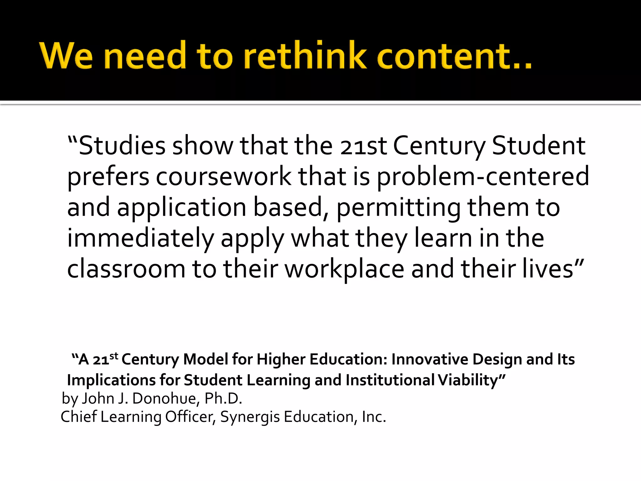 “Studies show that the 21st Century Student prefers coursework that is problem-centered and application based, permitting them to immediately apply what they learn in the classroom to their workplace and their lives” 
“A 21st Century Model for Higher Education: Innovative Design and Its Implications for Student Learning and Institutional Viability” 
by John J. Donohue, Ph.D. 
Chief Learning Officer, Synergis Education, Inc. 
 