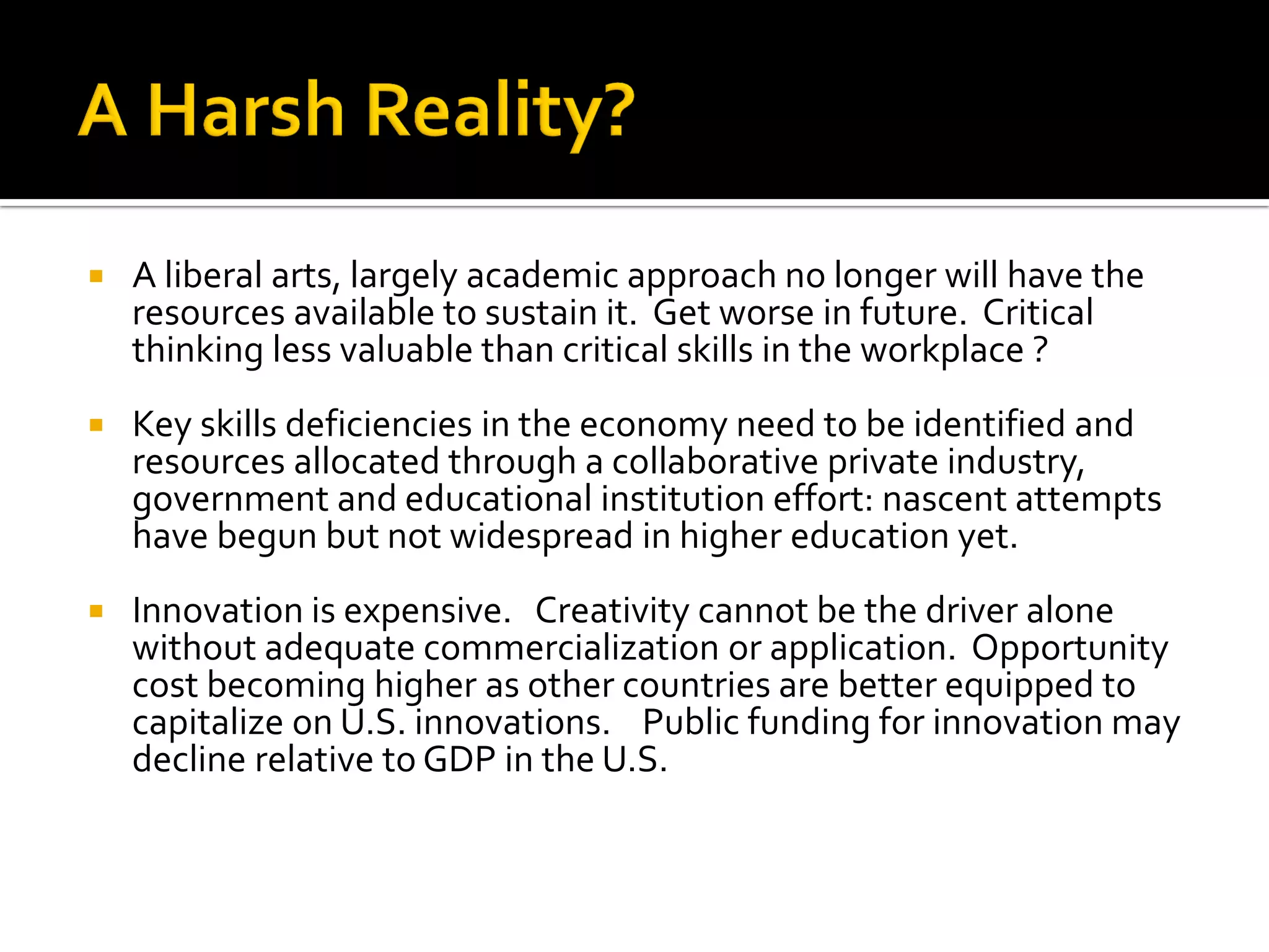 A liberal arts, largely academic approach no longer will have the resources available to sustain it. Get worse in future. Critical thinking less valuable than critical skills in the workplace ? 
Key skills deficiencies in the economy need to be identified and resources allocated through a collaborative private industry, government and educational institution effort: nascent attempts have begun but not widespread in higher education yet. 
Innovation is expensive. Creativity cannot be the driver alone without adequate commercialization or application. Opportunity cost becoming higher as other countries are better equipped to capitalize on U.S. innovations. Public funding for innovation may decline relative to GDP in the U.S.  