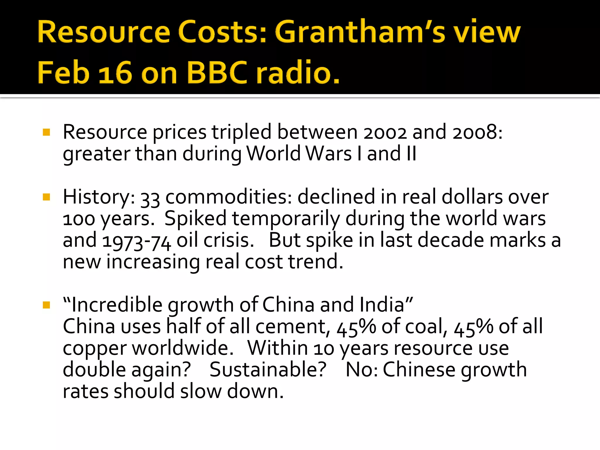 Resource prices tripled between 2002 and 2008: greater than during World Wars I and II 
History: 33 commodities: declined in real dollars over 100 years. Spiked temporarily during the world wars and 1973-74 oil crisis. But spike in last decade marks a new increasing real cost trend. 
“Incredible growth of China and India” 
China uses half of all cement, 45% of coal, 45% of all copper worldwide. Within 10 years resource use double again? Sustainable? No: Chinese growth rates should slow down.  