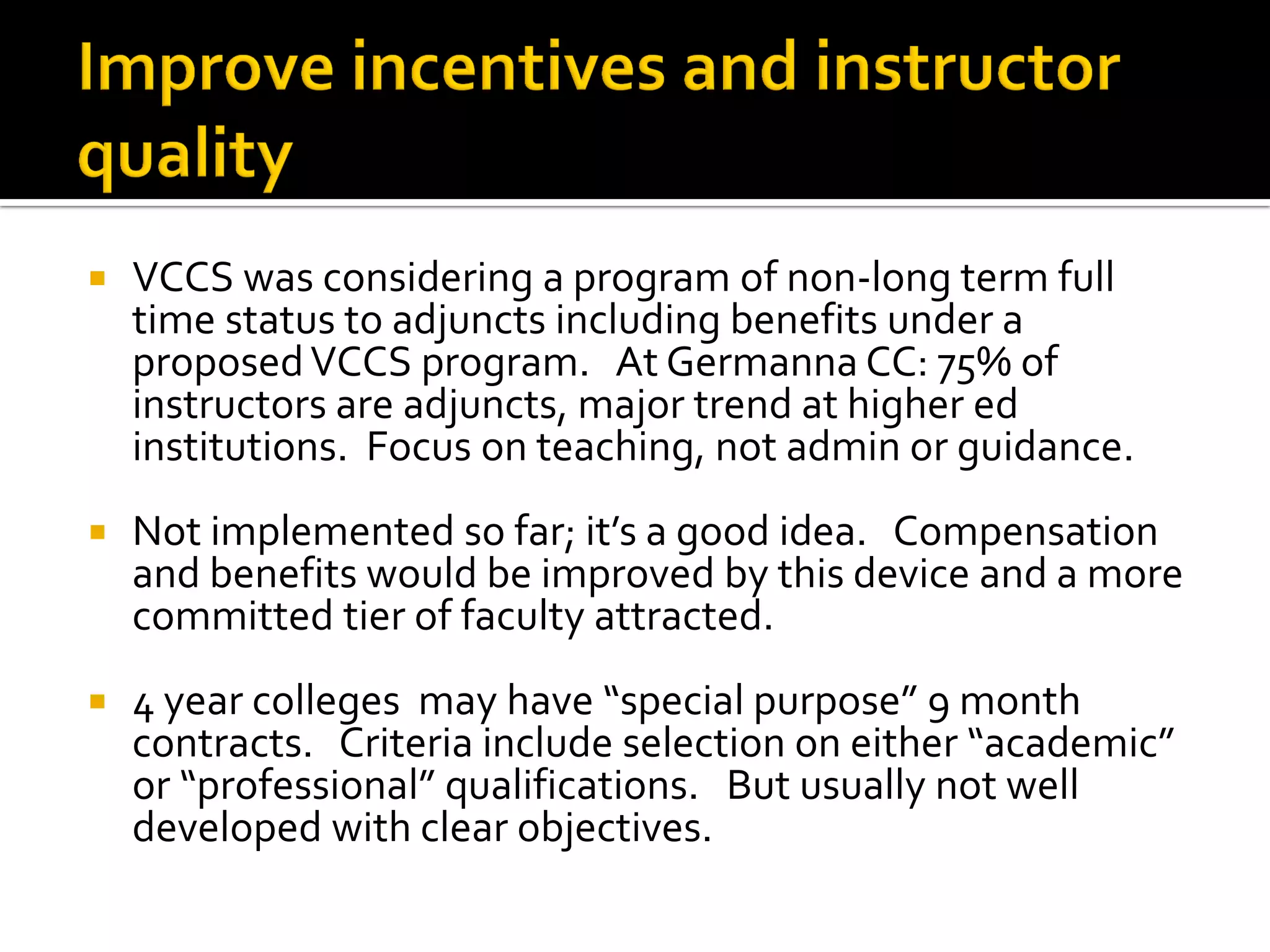 VCCS was considering a program of non-long term full time status to adjuncts including benefits under a proposed VCCS program. At Germanna CC: 75% of instructors are adjuncts, major trend at higher ed institutions. Focus on teaching, not admin or guidance. 
Not implemented so far; it’s a good idea. Compensation and benefits would be improved by this device and a more committed tier of faculty attracted. 
4 year colleges may have “special purpose” 9 month contracts. Criteria include selection on either “academic” or “professional” qualifications. But usually not well developed with clear objectives.  