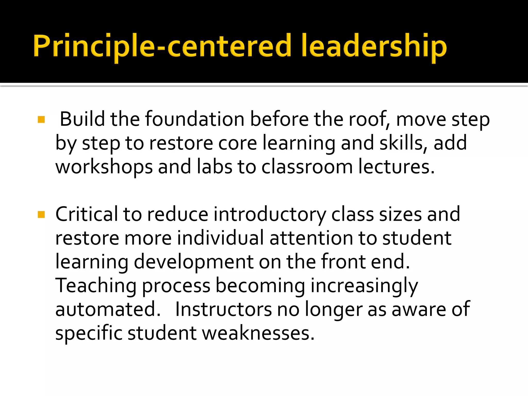  Build the foundation before the roof, move step by step to restore core learning and skills, add workshops and labs to classroom lectures. 
Critical to reduce introductory class sizes and restore more individual attention to student learning development on the front end. Teaching process becoming increasingly automated. Instructors no longer as aware of specific student weaknesses.  