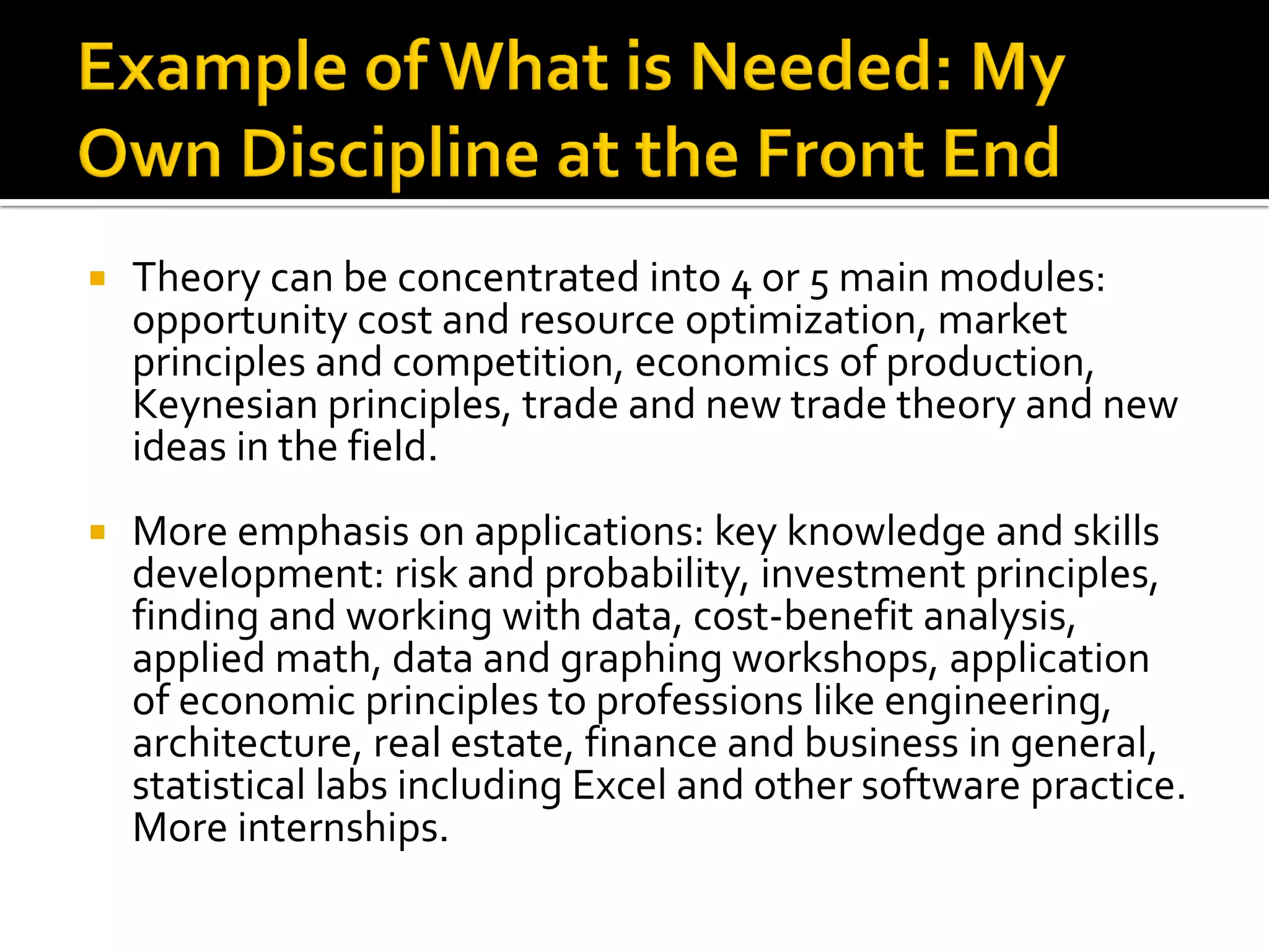 Theory can be concentrated into 4 or 5 main modules: opportunity cost and resource optimization, market principles and competition, economics of production, Keynesian principles, trade and new trade theory and new ideas in the field. 
More emphasis on applications: key knowledge and skills development: risk and probability, investment principles, finding and working with data, cost-benefit analysis, applied math, data and graphing workshops, application of economic principles to professions like engineering, architecture, real estate, finance and business in general, statistical labs including Excel and other software practice. More internships.  