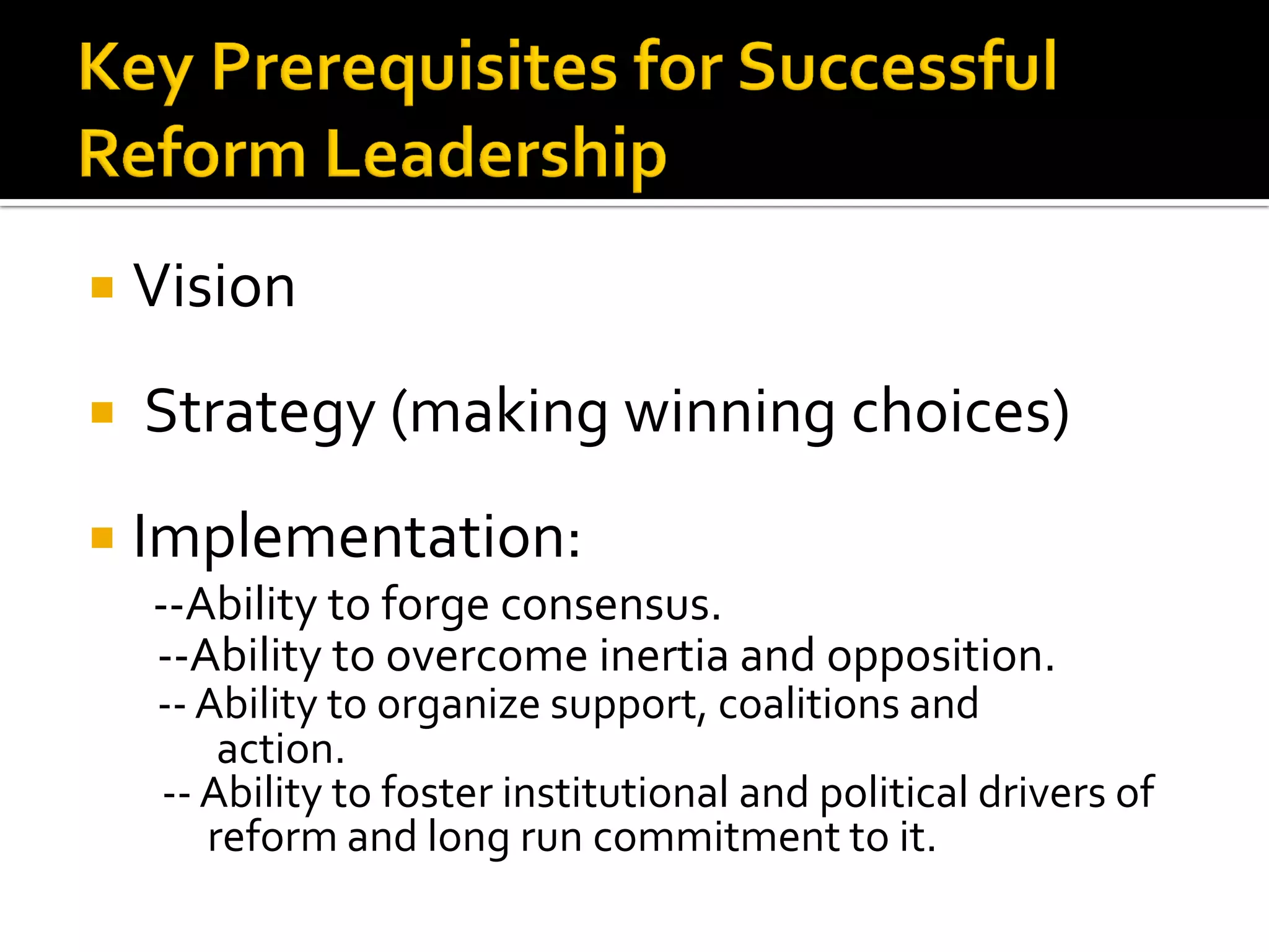 Vision 
 Strategy (making winning choices) 
Implementation: 
--Ability to forge consensus. 
--Ability to overcome inertia and opposition. 
-- Ability to organize support, coalitions and action. 
-- Ability to foster institutional and political drivers of reform and long run commitment to it.  