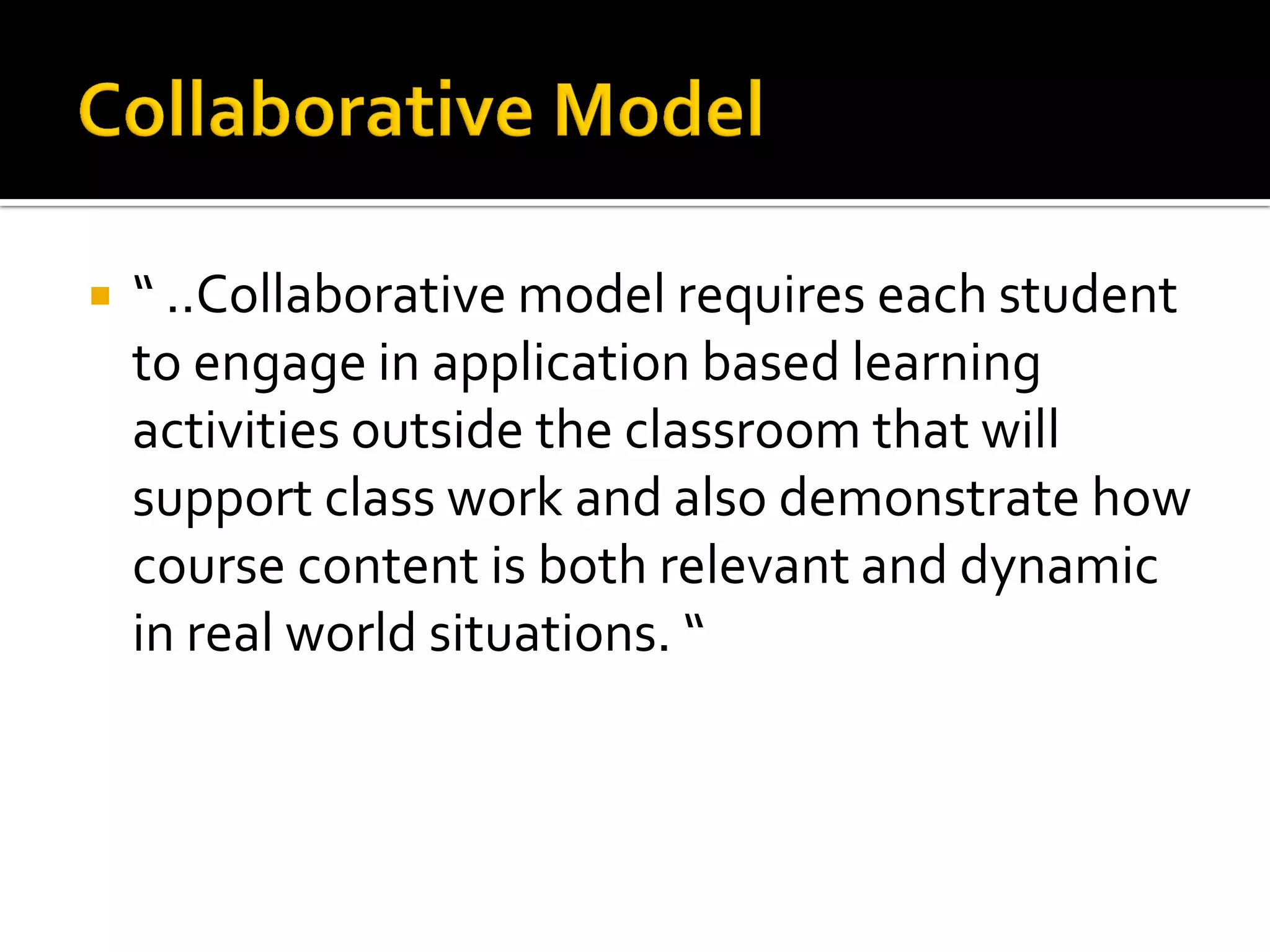 “ ..Collaborative model requires each student to engage in application based learning activities outside the classroom that will support class work and also demonstrate how course content is both relevant and dynamic in real world situations. “ 
 