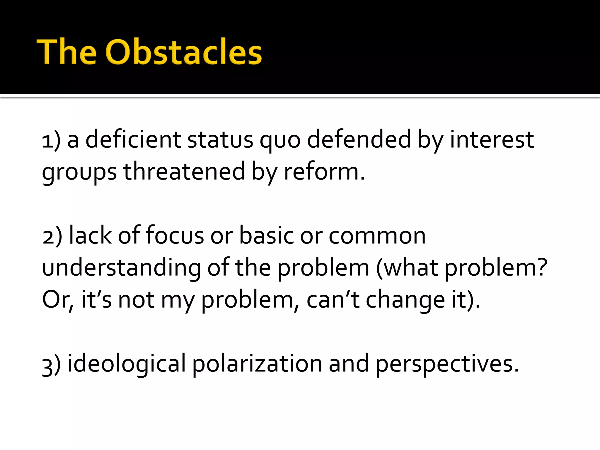 1) a deficient status quo defended by interest groups threatened by reform. 
2) lack of focus or basic or common understanding of the problem (what problem? 
Or, it’s not my problem, can’t change it). 
3) ideological polarization and perspectives.  