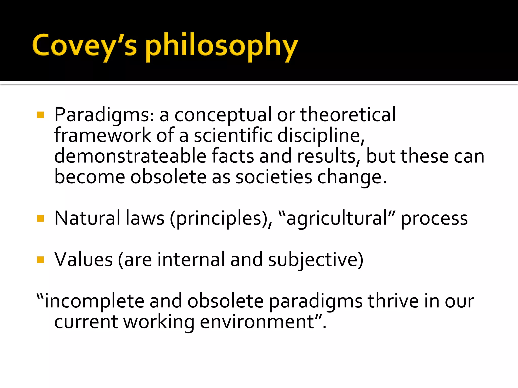 Paradigms: a conceptual or theoretical framework of a scientific discipline, demonstrateable facts and results, but these can become obsolete as societies change. 
Natural laws (principles), “agricultural” process 
Values (are internal and subjective) 
“incomplete and obsolete paradigms thrive in our current working environment”.  