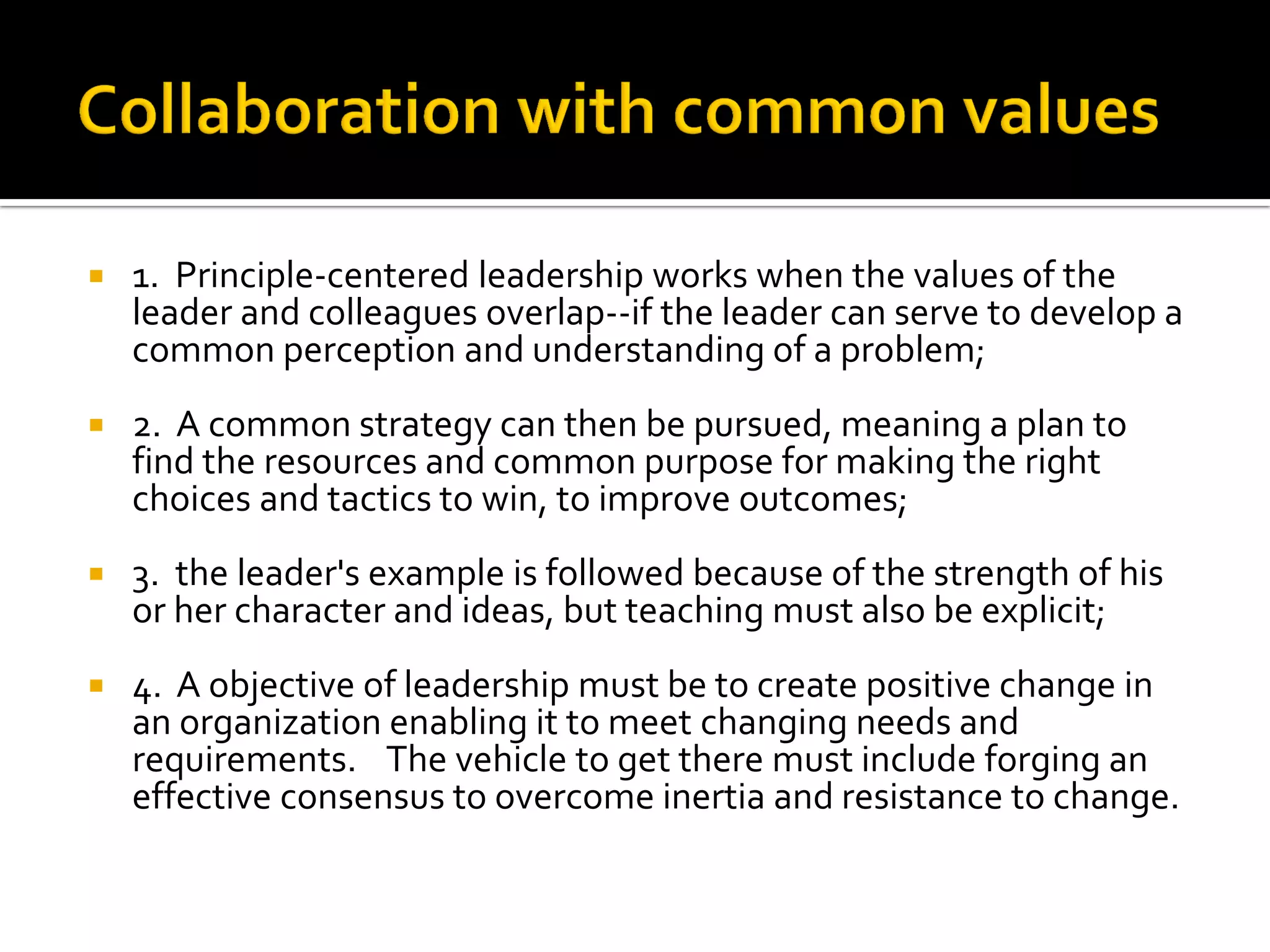 1. Principle-centered leadership works when the values of the leader and colleagues overlap--if the leader can serve to develop a common perception and understanding of a problem; 
2. A common strategy can then be pursued, meaning a plan to find the resources and common purpose for making the right choices and tactics to win, to improve outcomes; 
3. the leader's example is followed because of the strength of his or her character and ideas, but teaching must also be explicit; 
4. A objective of leadership must be to create positive change in an organization enabling it to meet changing needs and requirements. The vehicle to get there must include forging an effective consensus to overcome inertia and resistance to change.  