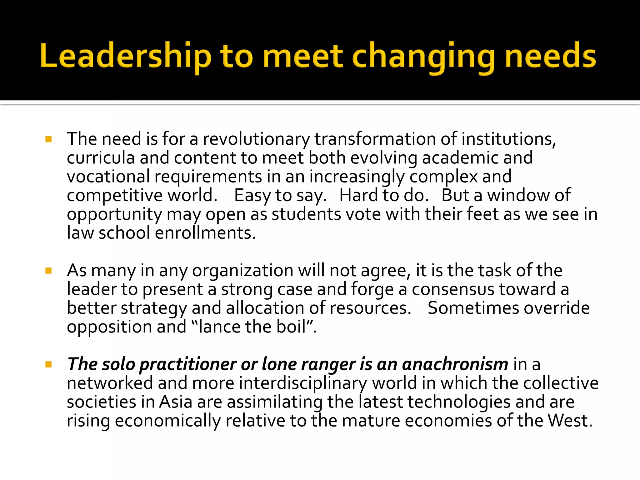 The need is for a revolutionary transformation of institutions, curricula and content to meet both evolving academic and vocational requirements in an increasingly complex and competitive world. Easy to say. Hard to do. But a window of opportunity may open as students vote with their feet as we see in law school enrollments. 
As many in any organization will not agree, it is the task of the leader to present a strong case and forge a consensus toward a better strategy and allocation of resources. Sometimes override opposition and “lance the boil”. 
The solo practitioner or lone ranger is an anachronism in a networked and more interdisciplinary world in which the collective societies in Asia are assimilating the latest technologies and are rising economically relative to the mature economies of the West.  