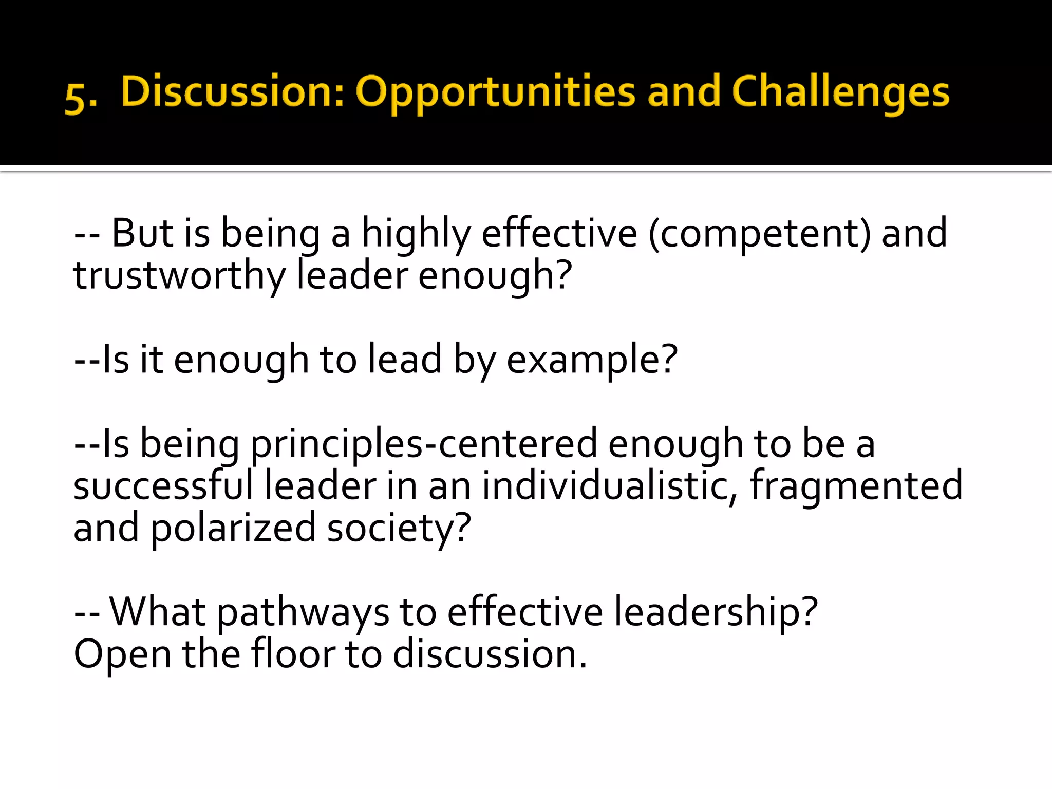 -- But is being a highly effective (competent) and trustworthy leader enough? 
--Is it enough to lead by example? 
--Is being principles-centered enough to be a successful leader in an individualistic, fragmented and polarized society? 
-- What pathways to effective leadership? 
Open the floor to discussion. 
 