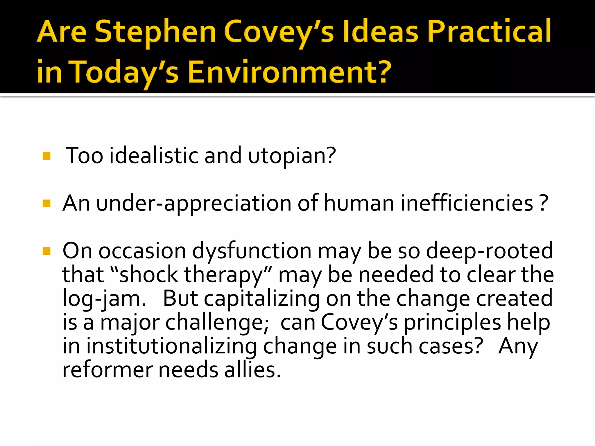  Too idealistic and utopian? 
An under-appreciation of human inefficiencies ? 
On occasion dysfunction may be so deep-rooted that “shock therapy” may be needed to clear the log-jam. But capitalizing on the change created is a major challenge; can Covey’s principles help in institutionalizing change in such cases? Any reformer needs allies.  